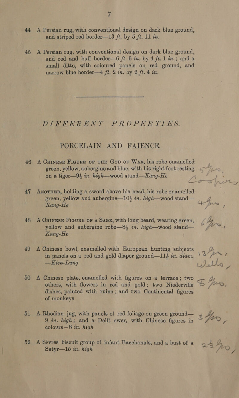and striped red border—18 ft. by 5 ft. 11 an. 46 47 48 49 50 51 52 and red and buff border—6 ft. 6 in. by 4 ft. 1 im.; anda small ditto, with coloured panels on red ground, and narrow blue border—4 ft. 2 in. by 2 ft. 4 an. Pelieeew Re NY PROPERTIES. PORCELAIN AND FAIENCE. A CHINESE Fiaure OF THE GoD oF Wak, his robe enamelled green, yellow, aubergine and blue, with his right foot resting on a tiger—94 im. high—wood stand—Kang-He 1 AnoTHER, holding a sword above his head, his robe enamelled green, yellow and aubergine—104 im. high—wood stand— Kang-He as jon, A Cuinesx Ficure or A Saas, with long beard, wearing green, Z | yellow and aubergine robe—84 in. high—wood stand— ~ /* » &gt; Kang-He A Chinese bowl, enamelled with European hunting subjects 2D. in panels on a red and gold diaper ground—114 in. diam. 3 ~ ; — Kien-Lung DL ke A Chinese plate, enamelled with figures on a terrace; two a others, with flowers in red and gold; two Niederville b jrr~?, dishes, painted with ruins; and two Continental figures of monkeys A Bhodian jug, with panels of red foliage on green ground— 2 44, 9 in. high; and a Delft ewer, with Chinese figures in ~ #* Y Va colours—8 in. high A Sevres biscuit group of infant Bacchanals, and a bust of a n&gt; Z_ Satyr—15 in. high “; (ne