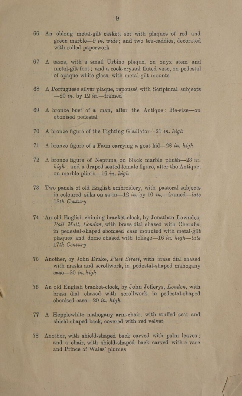 67 68 69 70 71 72 73 74 75 76 77 78 2 green marble—9 i. wide; and two tea-caddies, decorated with rolled paperwork A tazza, with a small Urbino plaque, on onyx stem and metal-gilt foot; and a rock-crystal fluted vase, on pedestal of opaque white glass, with metal-gilt mounts A Portuguese silver plaque, repoussé with Scriptural subjects —20 in. by 12 in. framed A bronze bust of a man, alter the Antique: life-size—on ebonised pedestal A bronze figure of a Faun carrying a goat kid—28 im. high A bronze figure of Neptune, on black marble plinth—23 in. high ; and a draped seated female figure, after the Antique, on marble plinth—16 in. high in coloured silks on satin—12 on. by 10 in.—framed—late 18th Century An old English chiming bracket-clock, by Jonathan Lowndes, Pall Mall, London, with brass dial chased with Cherubs, in pedestal-shaped ebonised case mounted with metal-gilt plaques and dome chased with foliage—16 on. high—late 17th Century Another, by John Drake, Fleet Street, with brass dial chased with masks and scrollwork, in pedestal-shaped mahogany case—20 in. high An old English bracket-clock, by John Jefferys, London, with brass dial chased with scrollwork, in pedestal-shaped ebonised case—20 in. high | A Hepplewhite mahogany arm-chair, with stuffed seat and shield-shaped back, covered with red velvet Another, with shield-shaped back carved with palm leaves ; and a chair, with shield-shaped back carved with a vase and Prince of Wales’ plumes