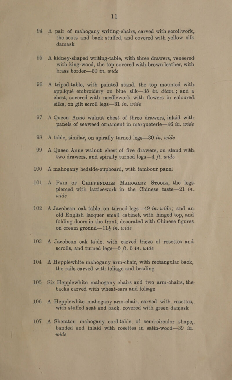 94 95 96 a7 98 99 100 101 102 103 104 106 107 ll A pair of mahogany writing-chairs, carved with scrollwork,. the seats and back stuffed, and covered with yellow silk damask : A kidney-shaped writing-table, with three drawers, veneered with king-wood, the top covered with brown leather, with brass border—50 in. wide A tripod-table, with painted stand, the top mounted with. appliqué embroidery on blue silk—35 in. diam.; and a chest, covered with needlework with flowers in coloured. silks, on gilt scroll legs—31 in. wide A Queen Anne walnut chest of three drawers, inlaid with panels of seaweed ornament in marqueterie—46 in. wide A table, similar, on spirally turned legs—30 in. wide A Queen Anne walnut chest of five drawers, on stand with. two drawers, and spirally turned legs—4 ft. wide A mahogany bedside-cupboard, with tambour panel A Parr oF CHIPpPpENDALE Manoaany Sroots, the legs. pierced with latticework in the Chinese taste—21 im. wide A Jacobean oak table, on turned legs—49 im. wide; and an old English lacquer small cabinet, with hinged top, and folding doors in the front, decorated with Chinese figures. on cream ground—114 in. wide A Jacobean oak table, with carved frieze of rosettes and scrolls, and turned legs—d /t. 6 in. wide A Hepplewhite mahogany arm-chair, with rectangular back, the rails carved with foliage and beading Six Hepplewhite mahogany chairs and two arm-chairs, the backs carved with wheat-ears and foliage A Hepplewhite mahogany arm-chair, carved with rosettes,. with stuffed seat and back, covered with green damask A Sheraton mahogany card-table, of semi-circular shape,. banded and inlaid with rosettes in satin-wood—39 in. wide