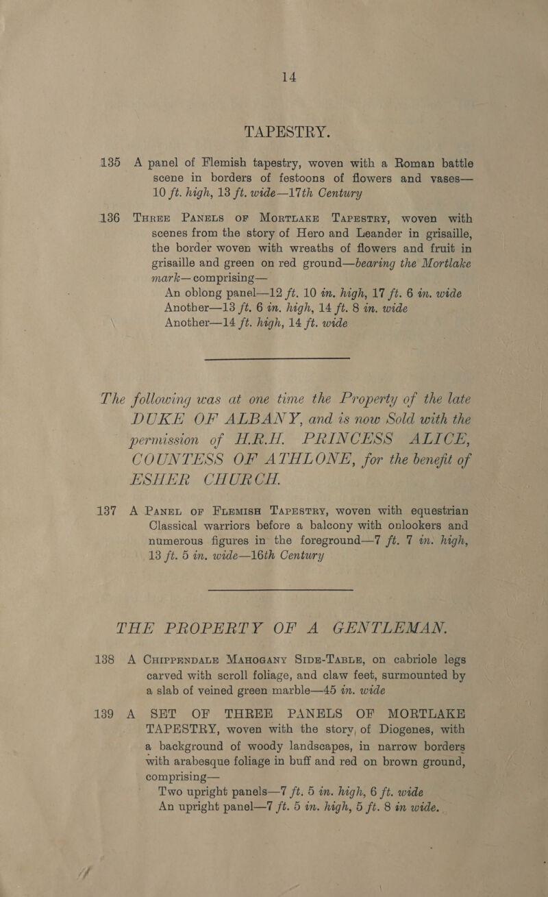 TAPESTRY. 135 A panel of Flemish tapestry, woven with a Roman battle scene in borders of festoons of flowers and vases— 10 ft. high, 18 ft. wide—17th Century 186 THREE Panets oF MortTnake TaprEstRy, woven with scenes from the story of Hero and Leander in grisaille, the border woven with wreaths of flowers and fruit in grisaille and green on red ground—bearing the Mortlake mark— comprising — An oblong panel—12 ft. 10 an. high, 17 ft. 6 in. wide Another—13 ft. 6 in. high, 14 ft. 8 in. wide Another—14 ft. high, 14 ft. wide  The following was at one time the Property of the late DUKE OF ALBANY, and is now Sold with the permission of HAR.H. PRINCESS ALICE, COUNTESS OF ATHLONE, for the benefit of ESHER CHURCH. 137 A Pane or FuremisH Tapestry, woven with equestrian Classical warriors before a balcony with onlookers and numerous figures in the foreground—7 ft. 7 in. high, 13 ft. 5 in. wide—l16th Century THE PROPERTY OF A GENTLEMAN. 188 A CuHrpprNnDALE Manoaany S1pu-Tasus, on cabriole legs carved with scroll foliage, and claw feet, surmounted by a slab of veined green marble—45 in. wide 1389 A SET OF THREE PANELS OF MORTLAKE TAPESTRY, woven with the story, of Diogenes, with a background of woody landscapes, in narrow borders with arabesque foliage in buff and red on brown ground, comprising— Two upright panels—7 /t. 5 in. high, 6 ft. wide An upright panel—7 /t. 5 in. high, 5 ft. 8 in wide.