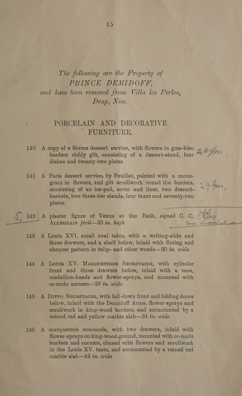 | The following are the Property of PRINCE DEMIDOFFP, Drap, Nice. PORCELAIN AND DECORATIVE - FURNITURE. | 144 A borders richly gilt, consisting of a dessert-stand, four “~ dishes and twenty-two plates Paris dessert service, by Feuillet, painted with a mono- gram in flowers, and gilt scrollwork round the borders, consisting of an ice-pail, cover and liner, two dessert- baskets, two three-tier stands, four tazze and seventy-two plates i SST plaster figure of Venus at the Bath, nid Cac, — snes three drawers, and a shelf below, inlaid with fluting and chequer pattern in tulip- and other woods—20 im. wide Lovis XV. MarQuETERIE SECRETAIRE, with cylinder front and three drawers below, inlaid with a vase, medallion-heads and flower-sprays, and mounted with or-molu corners—29 in. wide 146 A below, inlaid with the Demidoff Arms, flower-sprays and scrollwork in king-wood borders, and surmounted by a veined red and yellow marble slab—24 im. wide marqueterie commode, with two drawers, inlaid with flower-sprays on king-wood ground, mounted with or-molu borders and corners, chased with flowers and scrollwork marble slab—42 in. wide 20- 7p?