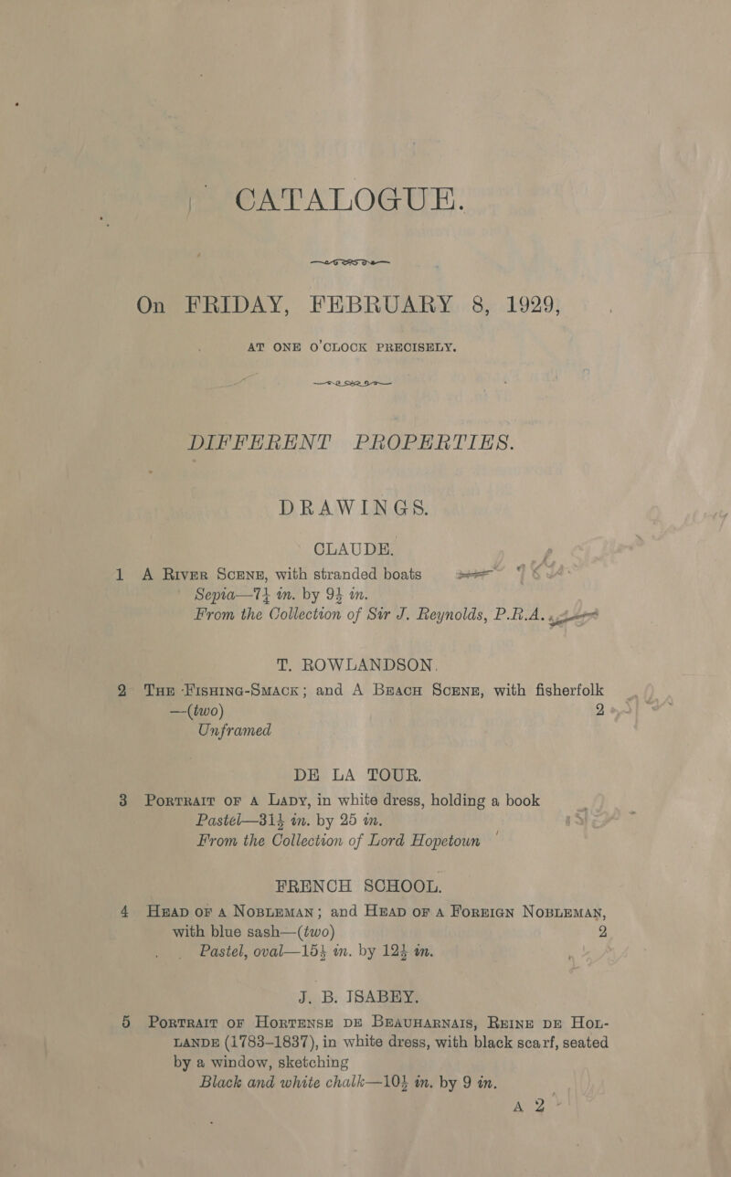  On FRIDAY, FEBRUARY 8, 1929, AT ONE O'CLOCK PRECISELY. 2 S52 DIFFERENT PROPERTIES. DRAWINGS. CLAUDE. A River ScEng, with stranded boats — Septa—Tt wm. by 94 m. From the Collection of Sir J. Reynolds, PBA. «hewn T. ROWLANDSON., THe Hisninc-Smack; and A Bracu Sceng, with fisherfolk Unframed DE LA TOUR. Pastel—31k in. by 25 in, i From the Collection of Lord Hopetoun FRENCH SCHOOL. Heap oF a Nopneman; and Heap or a Forrign Nosiemay, with blue sash—(two) 2 Pastel, oval—15} in. by 123 an. J. | B. ISABEY., PortTRAIT OF HortTENSE DE BrauHarRNaIs, Reine DE Hot- LANDE (1783-1837), in white dress, with black scarf, seated by a window, sketching Black and white chalk—10% in. by 9 in. ae