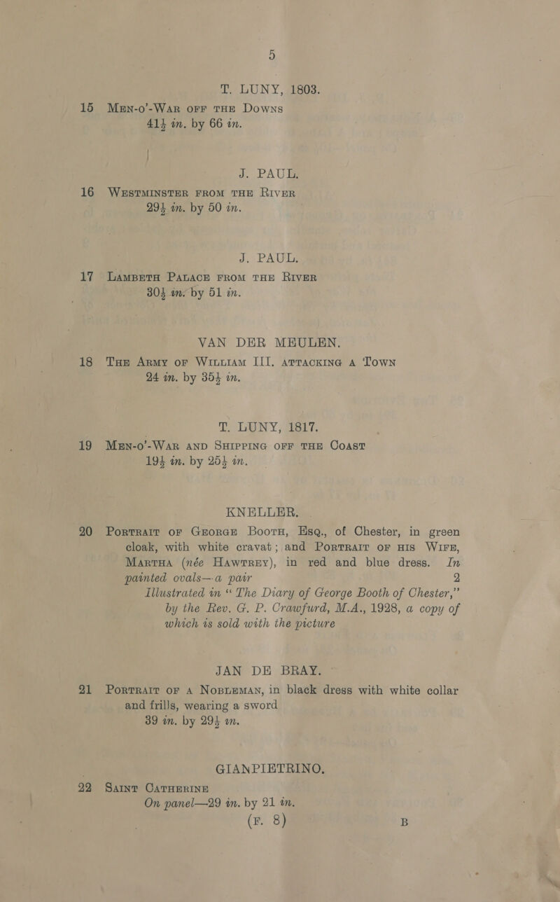 D pee aU NY , eee: 15 Men-o-War orf THE Downs 411 in. by 66 an. | J. PAU 16 WESTMINSTER FROM THE RIVER 294 om. by 50 in. f PAWLS 17 Lamspeta PALACE FROM THE RIVER 304 a. by 51 in. VAN DER MEULEN. 18 Tae Army or Wriowram III. arrackine A Town 24 in. by 854 an. TaN Y Saeer, 19 Men-o’-WAR AND SHIPPING OFF THE COAST 194 im. by 254 on. KNELLER. 20 Portrait or GEeorGE Boortu, Hsq., of Chester, in green cloak, with white cravat; and Portrait orf HIs WIFE, MartHa (née Hawrrey), in red and blue dress. In painted ovals—a patr 2 Illustrated in “ The Diary of George Booth of Chester,” by the Rev. G. P. Crawfurd, M.A., 1928, a copy of which ts sold with the picture JAN DE BRAY. 91 Portrait of A Nospuemay, in black dress with white collar and frills, wearing a sword 39 in. by 294 m. GIANPIETRINO., 22 Saint CATHERINE On panel—29 in. by 21 tn. (F. 8) B