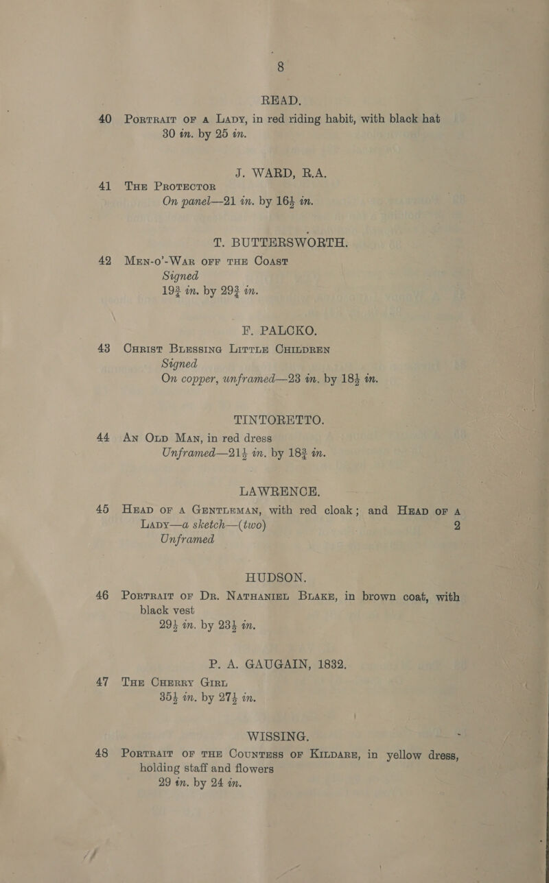 40 41 49 43 44 45 46 47 48 READ. PorTRAIT oF a Lapy, in red riding habit, with black hat 30 tn. by 25 on. J. WARD, R.A. THE PROTECTOR On panel—21 in. by 16% in. T. BUTTERSWORTH. MeEn-o’-Wak OFF THE Coast Signed 193 im. by 292 m. EF ..PARCIKG: Curist Busessina Lirrne CHILDREN Signed On copper, unframed—23 in, by 184 m. TINTORETTO. An Oup May, in red dress Unframed—214 in, by 182 mm. LAWRENCE. Hap of A GENTLEMAN, with red cloak; and Hap or A Lapy—a sketch—(two) 2 Onframed HUDSON. PorTrait oF Dr. NaTHANIEL BuaKe, in brown coat, with black vest 294 on. by 23% am. P. A. GAUGAIN, 1832. THe CHERRY GIRL 304 in. by 274 in. WISSING. , PorTRAIT OF THE CountTESS OF KILDARE, in yellow dress, holding staff and flowers 29 in. by 24 an.