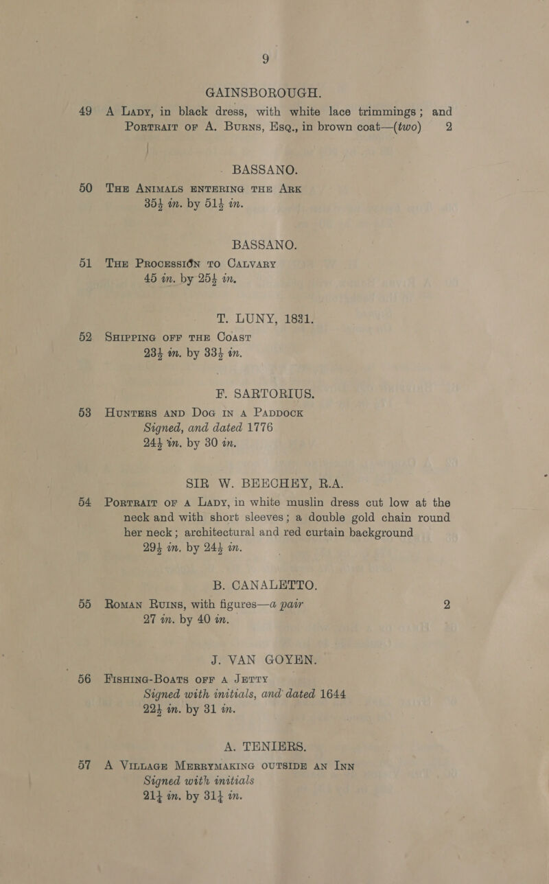 49 50 d1 52 53 54 3}5) 56 o7 9 GAINSBOROUGH. A Lapy, in black dress, with white lace trimmings; and Portrait of A. Burns, Esq., in brown coat—(two) 2 : : - BASSANO. THe ANIMALS ENTERING THE ARK 354 in. by 514 m. BASSANO. THe Processi6n TO CALVARY 45 in. by 254 in. T, LUNY, 1881. SHIPPING OFF THE COAST é a 234 om. by 334 an. F. SARTORIUS. Hunters AND Doa In A PappDocK Signed, and dated 1776 244 wn. by 30 an. SIR W. BEECHERY, B.A. Portrait oF A Lapy, in white muslin dress cut low at the neck and with short sleeves; a double gold chain round her neck; architectural and red curtain background 294 im. by 244 om. B. CANALETTO. Roman Ruins, with figures—a pasir | 2, 27 in. by 40 in. J. VAN GOYEN. FIsHING-BoaTs OFF A JETTY Signed with initials, and dated 1644 224 wn. by 31 in. A. TENIERS. A VILLAGE MERRYMAKING OUTSIDE AN INN Signed with initials 214 im. by 314 2m.