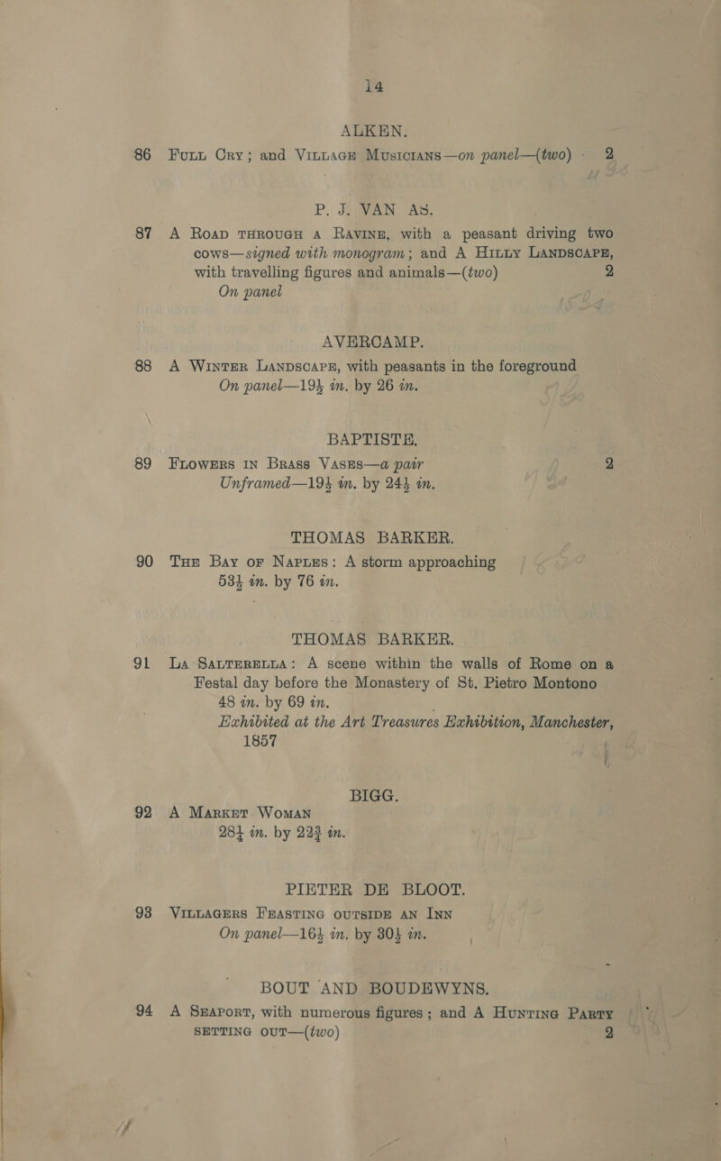 86 87 88 89 90 91 92 93 94 4 i4 ALKEN. Funt Cry; and Vinnace Musictans—on panel—(two) - 2 P, Joan AS. A Roap THROUGH A RavINE, with a peasant driving two cows—signed with monogram; and A Hiuny LANDSCAPE, with travelling figures and animals—(two) 2 On panel AVERCAMP. A WIntTER LanpsoaPz, with peasants in the foreground On panel—19L in. by 26 an. BAPTISTE, FLOWERS IN Brass VAsEs—a pair 2 Unframed—19% im. by 244 an. THOMAS BARKER. THe Bay or Napuss: A storm approaching 534 in. by 76 an. THOMAS BARKER. La SaLTERELLA: A scene within the walls of Rome on a Festal day before the Monastery of St. Pietro Montono 48 in. by 69 in. Hxhibited at the Art Treasures Haxhibition, Manchester 1857 | i, BIGG. A Market WomAn . 284 im. by 223 in. PIETER DE BLOOT. VILLAGERS E'EASTING OUTSIDE AN INN On panel—164 in. by 30} a. BOUT AND BOUDEWYNS. A SEAPortT, with numerous figures; and A Hunrine Parry