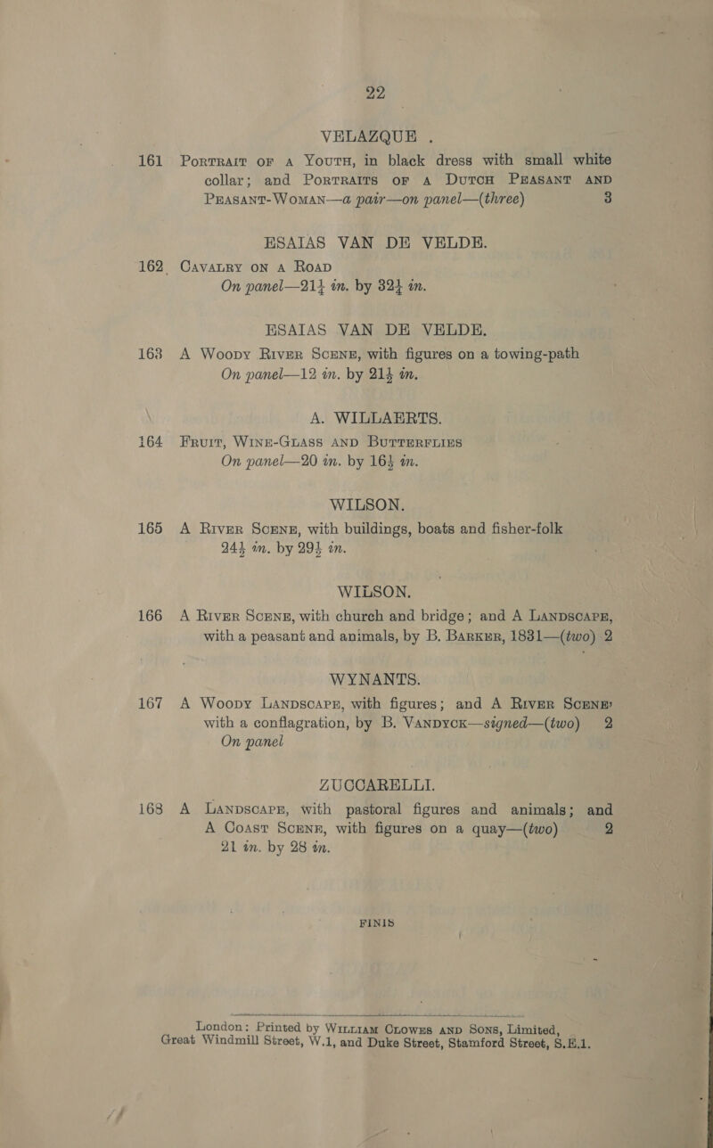 VELAZQUE . 161 Portrait or a Youts, in black dress with small white collar; and Portraits or A DutTcoH PEASANT AND PEASANT- WoMAN—a, pair—on panel—(three) 3 ESAIAS VAN DE VELDE. 162 Cavanry on A Roap On panel—214 im. by 324 in. ESAIAS VAN DE VELDHE. 168 A Woopy River Scene, with figures on a towing-path On panel—12 m. by 214 i. A. WILLAERTS. 164 Eruit, WINE-GLASS AND BUTTERFLIES On panel—20 in. by 163 im. WILSON. 165 A River Scene, with buildings, boats and fisher-folk 24% am. by 294 an. WILSON. 166 A River Scens, with church and bridge; and A Lanpscarg, with a peasant and animals, by B. Barxur, 1831—(two) 2 WYNANTS. 167 A Woopy Lanpscare, with figures; and A River ScenE with a conflagration, by B. VanpycK—signed—(two) 2 On panel ZUCCARELLI. 168 A Lanpscarr, with pastoral figures and animals; and A Coast Scrnr, with figures on a quay—(two) 2 AL on. by 28 an. FINIS   London : Printed by Winrn1am OLowzs AND Sons, Limited, Great Windmill Street, W.1, and Duke Street, Stamford Street, S.K.1.