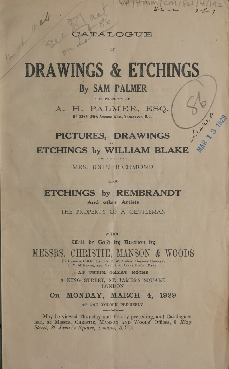 OF 7 - DRAWINGS &amp; ETCHINGS _ By SAM PALMER , THH PROPERTY OF [it, PALMER, ESQ. Of 3863 24th Avenue West, Vancouver, B.C.  PICTURES, DRAWINGS AND Ee ETCHINGS by WILLIAM BLAKE ~“ THE PROPERTY OF MRS. JOHN RICHMOND ALSO ETCHINGS by REMBRANDT And other Artists G THE PROPERTY OF A GENTLEMAN WHICH Will be Sold by Auction by MESSRS. CHRISTIE, MANSON &amp; WOODS (L. Hannen, C.B.E., Carr. V. C. W. AGNEw, GorpDon HANNEN, T. M. McK Enna, AND Capt. SIR Henry Fioyp, Bart.) AT THEIR GREAT ROOMS { 8 KING STREET, ST. JAMES’S SQUARE LONDON On MONDAY, MARCH 4, 1929 AT ONE O'CLOCK PRECISELY —Woraw May be viewed Thursday and Friday preceding, and Catalogues had, at Messrs. Curistiz, Manson anpd Woops’ Offices, 8 King Street, St. James’s Square, London, S.W.4 