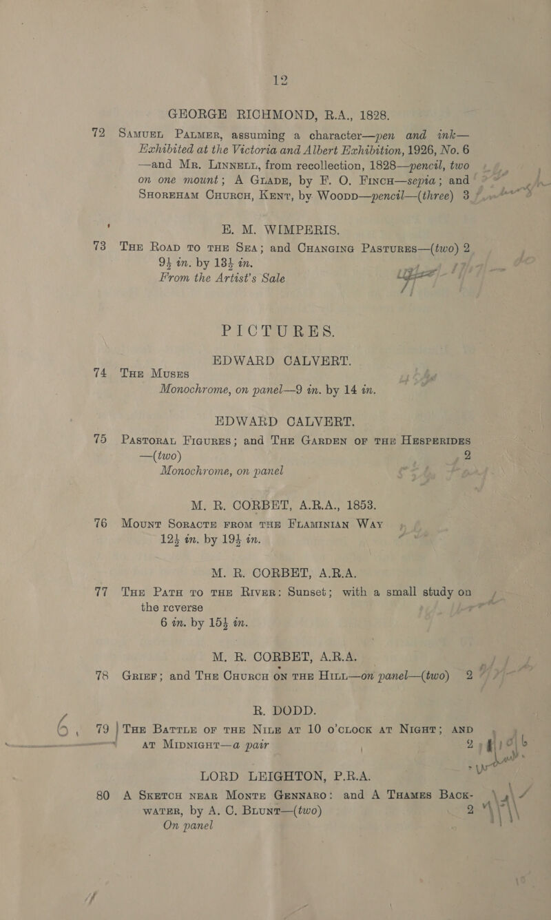 oa 7: . 7 72 73 74 75 76 77 78 19 12 SAMUEL Panmer, assuming a character—pen and ink— —and Mr. Linnet1z, from recollection, 1828—~pencil, two on one mount; A GuapE, by F. O. Finca—sepia; and HK. M. WIMPERIS. THe Roap To THE SEA; and CHANGING ‘AST oa 2 rane the Artist’s Sale Lippe PAC TEs. EDWARD CALVERT. THe Muszs Monochrome, on panel—9 in. by 14 in. EDWARD CALVERT. PasToRAL Figures; and THE GARDEN OF THE HESPERIDES Monochrome, on panel Oo fw M. R. CORBET, A.R.A., 1853. Mount SoractE FROM THE E'LAMINIAN Way M. R. CORBRHT, A.B.A. the reverse bed aie CORBHT, A.R.A. R. DODD. THe BatrLe or THE Nite at 10 o’ctock at NIGHT; AND AT Mipniagur—a pair b LORD LEIGHTON, P.R.A. A SxetcuH nEAR Monte Gennaro: and A THames Back- wATER, by A. C. Bhunt—(two) 2 On panel