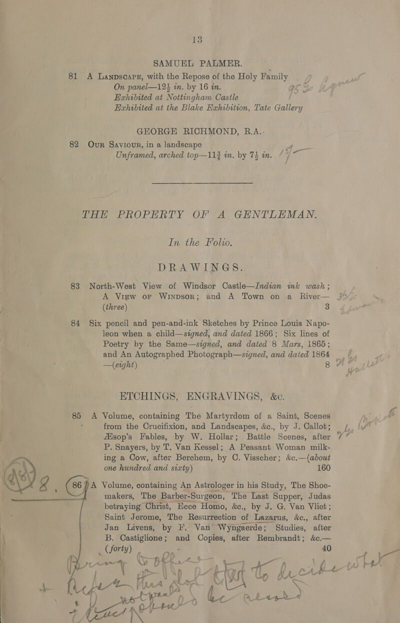 81 A Lanpscars, with the Repose of the Holy aay On panel—124 in. by 16 in. Exhibited at Nottingham Castle Hahibited at the Blake Exhibition, Tate Gallery GEORGE RICHMOND, B.A.. 82 OvrR Saviour, in a landscape df Unframed, arched top—11} in. by 74 in. /*/* THE PROPERTY OF A GHNTLEMAN. In the Folio. DRAWINGS. 83 North-West View of Windsor Castle—Indian ink wash; A View or Winpsor; and A Town on a _ River— (three) 3 84 Six pencil and pen-and-ink Sketches by Prince Louis Napo- leon when a child—signed, and dated 1866; Six lines of Poetry by the Same—signed, and dated 8 Mars, i865; and An Autographed Photograph—szgned, and dated 1864 ETCHINGS, ENGRAVINGS, &amp;c. 85 A Volume, containing The Martyrdom of a Saint, Scenes from the Crucifixion, and Landscapes, &amp;c., by J. Callot; fAisop’s Fables, by W. Hollar; Battle Scenes, after P. Snayers, by T. Van Kessel; A Peasant Woman milk- ing a Cow, after Berchem, by C. Visscher; &amp;c.—(about one hundred and sixty) 160 A Volume, containing An Astrologer in his ace The Shoe- : makers, The Barber- Surgeon, The Last Supper, Judas betraying Christ, Ecce Homo, &amp;ec., by J. G. Van Vliet ; Saint Jerome, The Resurrection of Lazarus, &amp;c., after Jan Livens, by F. Van Wyngaerde; Studies, after B. Castiglione; and Copies, after Rembrandt; &amp;c.—  Cae 20 | eae.) 40 Aer *r Vi A | ee ae + be rer) Da \ / pe ied | Pes ney, rb f ; ce  | fl ar Fe ee) rH P &gt; 4 Lae | we r iy. Gi : on Ae ae &lt;4 ¢ if AL$-t a ~ oe &amp;™