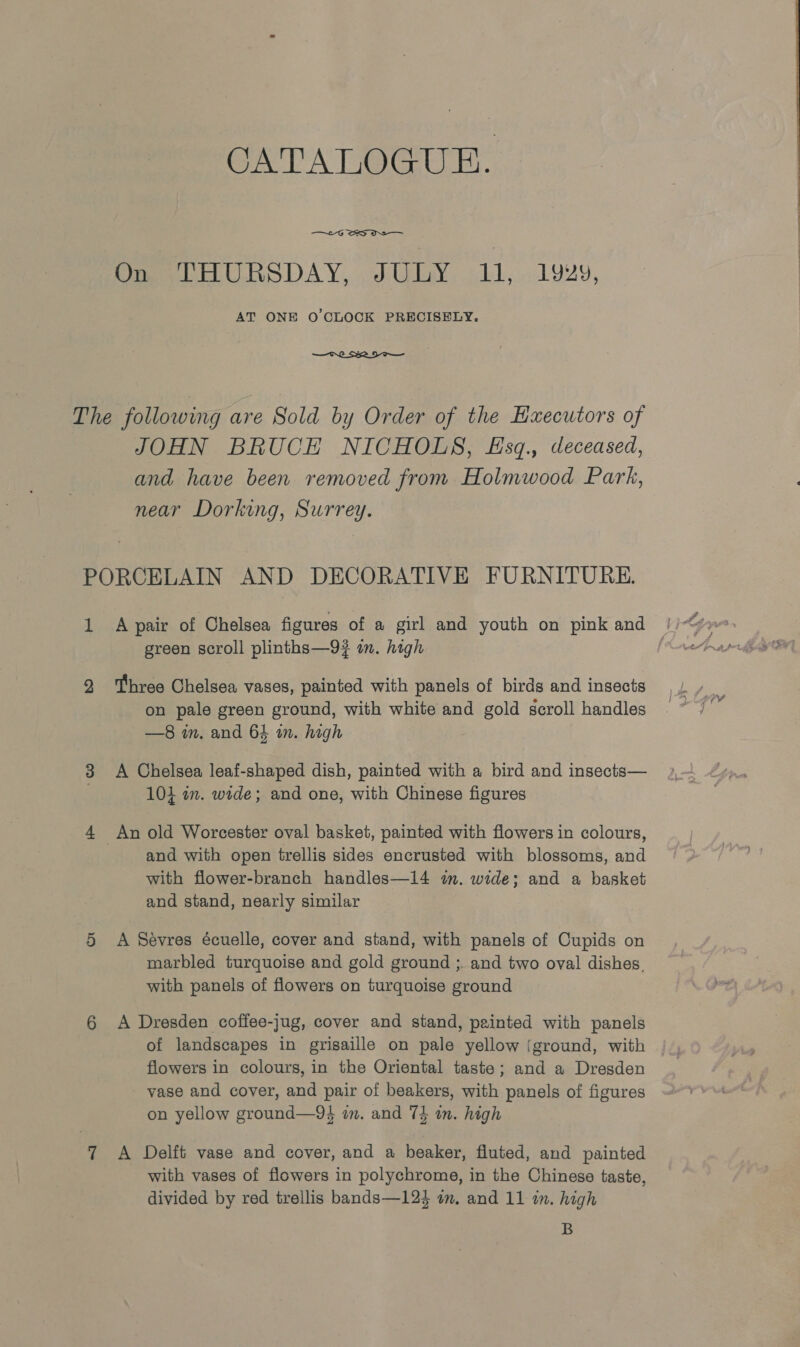 CATALOGUE. —~-G SS OS On THURSDAY, JULY 11, 1929, AT ONE O'CLOCK PRECISELY. eh SID JOHN BRUCE NICHOLS, Esq., deceased, and have been removed from Holmwood Park, near Dorking, Surrey. 1 green scroll plinths—9? in. high Three Chelsea vases, painted with panels of birds and insects on pale green ground, with white and gold scroll handles —8 in. and 64 im. high A Chelsea leaf-shaped dish, painted with a bird and insects— 104 in. wide; and one, with Chinese figures and with open trellis sides encrusted with blossoms, and with flower-branch handles—14 wm. wide; and a basket and stand, nearly similar A Sevres écuelle, cover and stand, with panels of Cupids on marbled turquoise and gold ground ;. and two oval dishes. with panels of flowers on turquoise ground A Dresden coffee-jug, cover and stand, painted with panels of landscapes in grisaille on pale yellow (ground, with flowers in colours, in the Oriental taste; and a Dresden vase and cover, and pair of beakers, with panels of figures on yellow ground—9$ in. and 74 in. high A Delft vase and cover, and a beaker, fluted, and painted with vases of flowers in polychrome, in the Chinese taste, divided by red trellis bands—124 om. and 11 in. high B