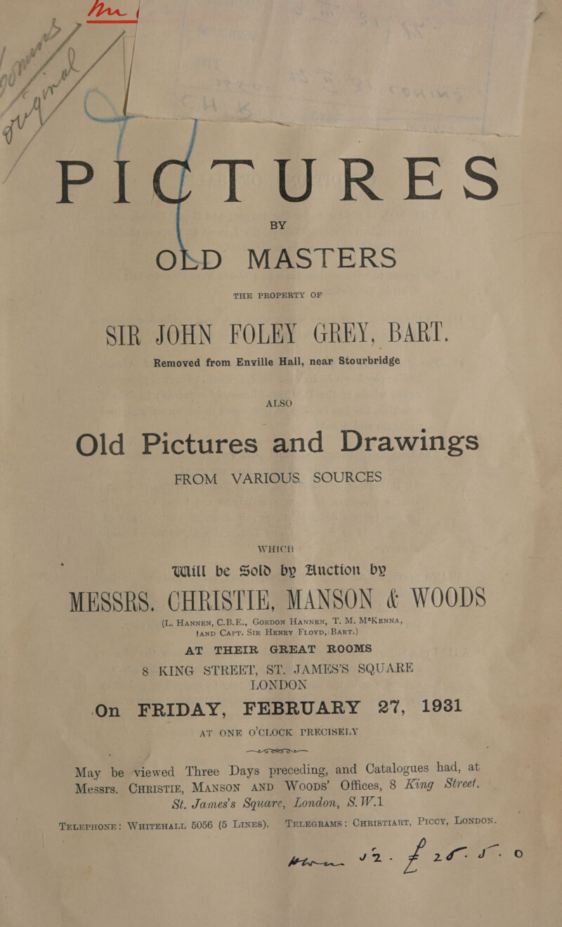  Pee TO RES OSD MASTERS THE PROPERTY OF SIR JOHN FOLEY GREY, BART. Removed from Enville Hall, near Stourbridge ALSO Old Pictures and Drawings FROM VARIOUS. SOURCES WHICH Vill be Sold by Auction by MESSRS. CHRISTIE, MANSON &amp; WOODS (L. Hannen, C.B.E., GorDON HANNEN, T. M. M°KENNA, tanp Capt. Str Henry Frioyp,) Bart.) AT THEIR GREAT ROOMS 8 KING STREET, ST. JAMES’S SQUARE LONDON On FRIDAY, FEBRUARY 27, 1931 AT ONE O'CLOCK PRECISELY  May be viewed Three Days preceding, and Catalogues had, at Messrs. CHRISTIE, Manson AND Woops’ Offices, 8 King Street, St. James’s Square, London, S.W.1 TELEPHONE: WHITEHALL 5056 (5 Linus). TELEGRAMS: CHRISTIART, Piccy, LONDON. Wbrs v2. f 20 ©