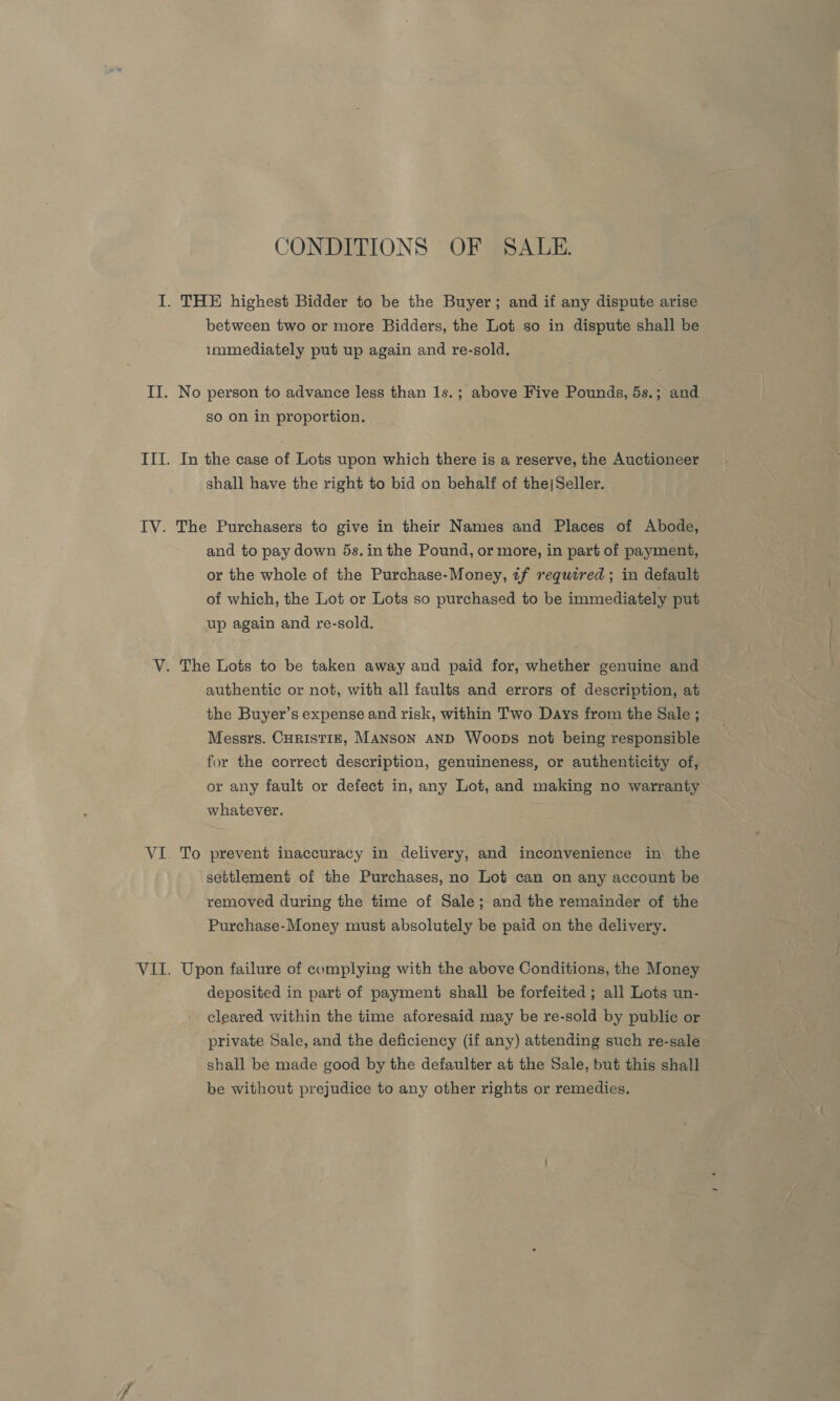 TV. Py. CONDITIONS OF SALE. between two or more Bidders, the Lot so in dispute shall be immediately put up again and re-sold, No person to advance less than 1s.; above Five Pounds, 5s.; and so on in proportion. In the case of Lots upon which there is a reserve, the Auctioneer shall have the right to bid on behalf of the|Seller. The Purchasers to give in their Names and Places of Abode, and to pay down 5s.in the Pound, or more, in part of payment, or the whole of the Purchase-Money, tf required ; in default of which, the Lot or Lots so purchased to be immediately put up again and re-sold. — authentic or not, with all faults and errors of description, at the Buyer’s expense and risk, within Two Days from the Sale ; Messrs. CurisTiE, Manson AND Woops not being responsible for the correct description, genuineness, or authenticity of, or any fault or defect in, any Lot, and making no warranty whatever. To prevent inaccuracy in delivery, and inconvenience in the settlement of the Purchases, no Lot can on any account be removed during the time of Sale; and the remainder of the Purchase-Money must absolutely be paid on the delivery. Upon failure of complying with the above Conditions, the Money deposited in part of payment shall be forfeited; all Lots un- cleared within the time aforesaid may be re-sold by public or private Sale, and the deficiency (if any) attending such re-sale shall be made good by the defaulter at the Sale, but this shall be without prejudice to any other rights or remedies.