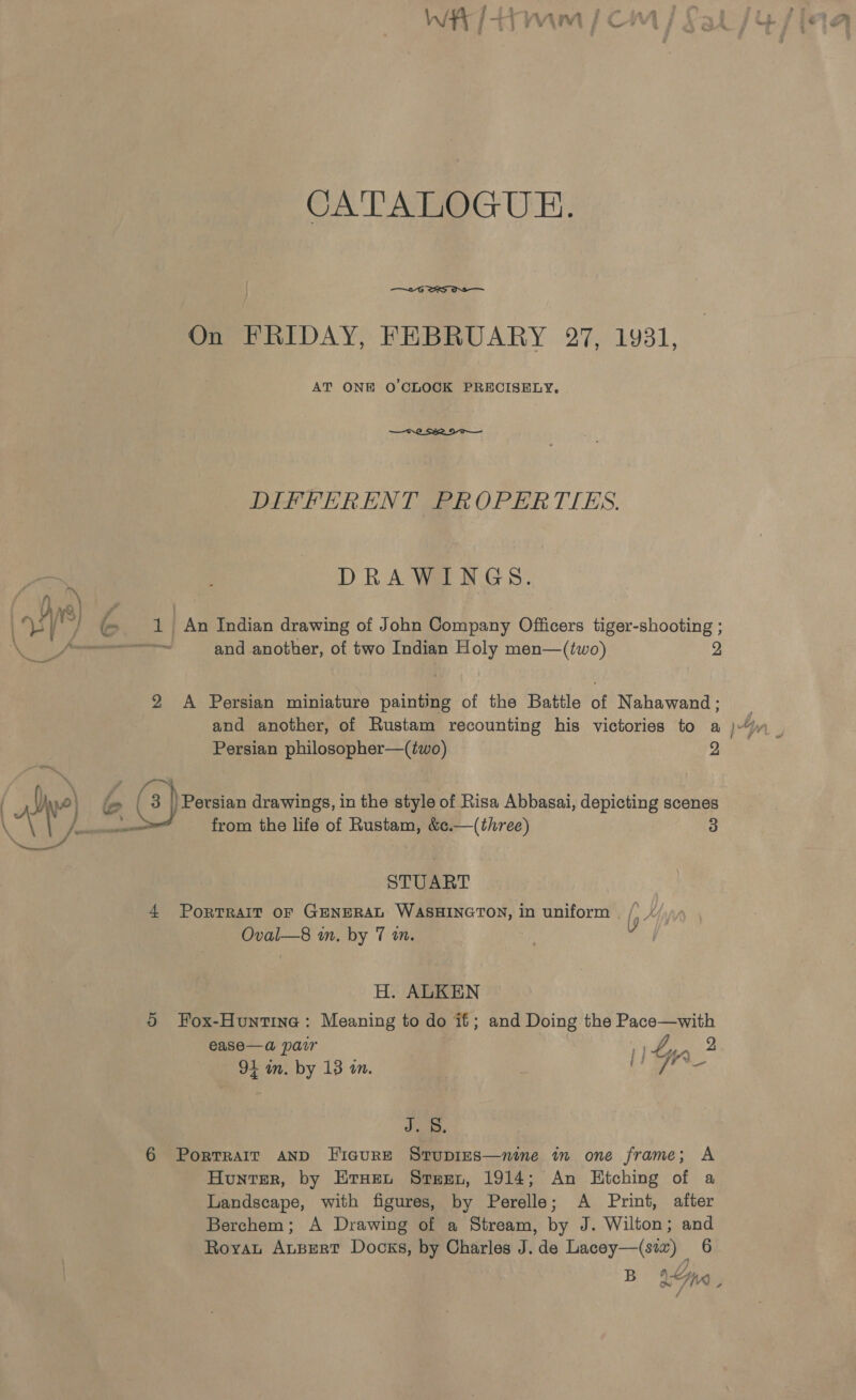 h/4 ‘ f ae ma if 7 3 1 vyvwaigyy } ae CATALOGUE. —~-G SS On FRIDAY, FEBRUARY 27, 1931, AT ONE O'CLOCK PRECISELY.  DIFFERENT PROPERTIES. DRAWINGS. 1) An Indian drawing of John Company Officers tiger-shooting ; ~~ and another, of two Indian Holy men—(two) 2 2 A Persian miniature painting of the Battle of Nahawand; and another, of Rustam recounting his victories to a }- Persian philosopher—(two) 2 STUART 4 PorTRaIT oF GENERAL WASHINGTON, in uniform /) / Oval—8 in, by 7 in. d H. ALKEN Oo Fox-Huntine: Meaning to do it; and Doing the Pace—with ease—a pair | 1) Z, job 91 in. by 13 in. LS ae Je 6 Portrait AND FicurE Stupies—nine im one frame; A Hunter, by Eruen Steet, 1914; An Hitching of a Landscape, with figures, by Perelle; A Print, after Berchem; A Drawing of a Stream, by J. Wilton; and Royan Aupert Docks, by Charles J. de Lacey—(siv) 6 B 9 yaK) ,