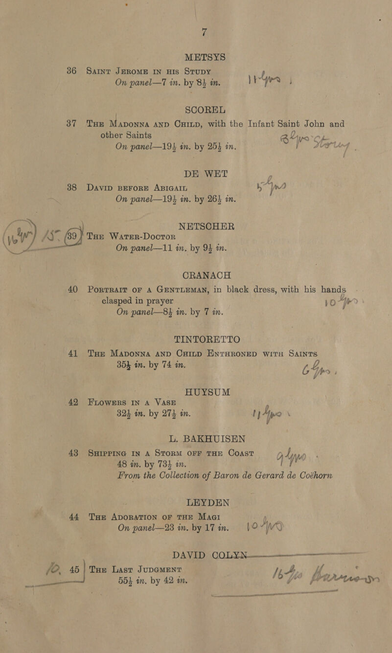 METSYS 36 Saint JEROME IN His Stupy F On panel—T in. by 84 in. yyw ) SCOREL 37 THe Maponna AND CuiLD, with the Infant Saint John and other Saints @Lyo Op ia rive a On panel—19 in. by 254 an. DE WET ’ 38 DaviD BEFORE ABIGAIL 5] rn) On panel—19% in. by 265 in. RY ee NETSCHER yo ) AY. THe Warer-Doctor \C er On panel—11 in. by 9} tn. CRANACH 40 Portrait oF 4 GeNnTLEMAN, in black dress, with his hands . clasped in prayer 10-?? On panel—8$ in. by 7 in. ‘ | TINTORETTO 41 THe Maponna AND CHILD ENTHRONED WITH SAINTS. 304 an. by 74 a. L 4 an. by m is Ip , HUYSUM 42 FELowers In A VASE p 324 in. by 274 tn. ! 14po \ L. BAKHUISEN 438 SHIPPING IN A STORM OFF THE COAST Lina 48 in. by 73} in. VY From the Collection of Baron de Gerard de Coéhorn LEYDEN 44 THe ADORATION OF THE Maa Q, On panel—23 in. by 1T in. = (9-7/0 DY: 0's 1D. 010) Ph’, eee es fe. 45 | THe Last JUDGMENT I, Te a 554 m. by 42 m. 10 Ya