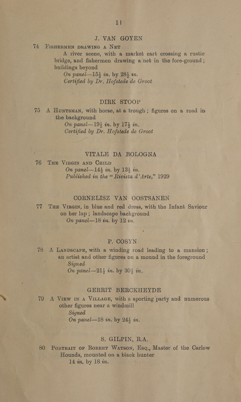 74 76 78 19 80 lI J. VAN GOYEN FISHERMEN DRAWING A Nut? A river scene, with a market cart crossing a rustic bridge, and fishermen drawing a net in the fore-ground ; buildings beyond On panel—1d3 in. by 284 an. Certified by Dr. Hofstede de Groot DIRK STOOP A Hontsman, with horse, at a trough; figures on a road in the background On panel—194 in. by 174 im. Certified by Dr. Hofstede de Groot VITALE DA BOLOGNA THE VIRGIN AND CHILD On panel—144 in. by 134 an. Published in the ** Rwvisia d’ Arte,” 1929 CORNELISZ VAN OOSTSANEN THE VIRGIN, in blue and red dress, with the Infant Saviour on her lap ; landscape background On panel—18 an. by 12 an. P. COSYN A LaAnpDscaPE, with a winding road leading to a mansion ; an artist and other figures on a mound in the foreground Signed On panel—214 in. by 30} in. GERRIT BERCKHEYDE A VIEW IN A VILLAGE, with a sporting party and numerous other figures near a windmill Signed | On panel—18 in. by 244 in. 8S. GILPIN, B.A. Portrait oF Ropert Watson, Esq., Master of the Carlow Hounds, mounted on a black hunter