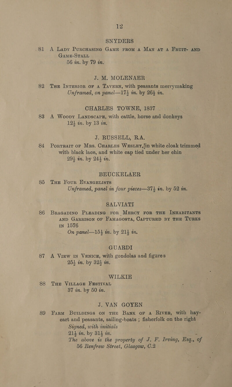 . Sl 82 83 84 86 87 88 89 12 SNYDERS A Lapy PurcHasing GAME FROM A MAN at A FRUIT- AND GAME-STALL 56 in. by 79 an. J. M. MOLENAER Toe IntTeRior oF A TAVERN, with peasants merrymaking Unframed, on panel—173 in. by 264 im. CHARLES TOWNE, 1837 A Woopy Lanpscarz, with cattle, horse and donkeys 123 im. by 13 a. J. RUSSELL, B.A. Portrait oF Mrs. Caartes WESLEY,/in white cloak trimmed with black lace, and white cap tied under her chin | 293 m. by 244 an. BEUCKELAER THe Four EVANGELISTS Unframed, panel in four pieces—374 in. by 52 tn. SALVIATI BRAGADINO PLEADING FOR MEROGY FOR THE INHABITANTS AND GARRISON OF FAaMaGosta, pe aa BY THE TURKS IN 1576 On panel—15} tn. bd 214 an. GUARDI A View In VEnicg, with gondolas and agoa 254 wn. by 324 wm. WILKIE THE VILLAGE FESTIVAL 37 wn. by 50 an. J. VAN GOYEN Farm BvuimnpINGs ON THE Bank oF A River, with hay- cart and peasants, sailing-boats ; fisherfolk on the right Signed, with initials 214 m. by 314 an. : The above is the property of J. F. Irving, Esq., of 56 Renfrew Street, Glasgow, C.2