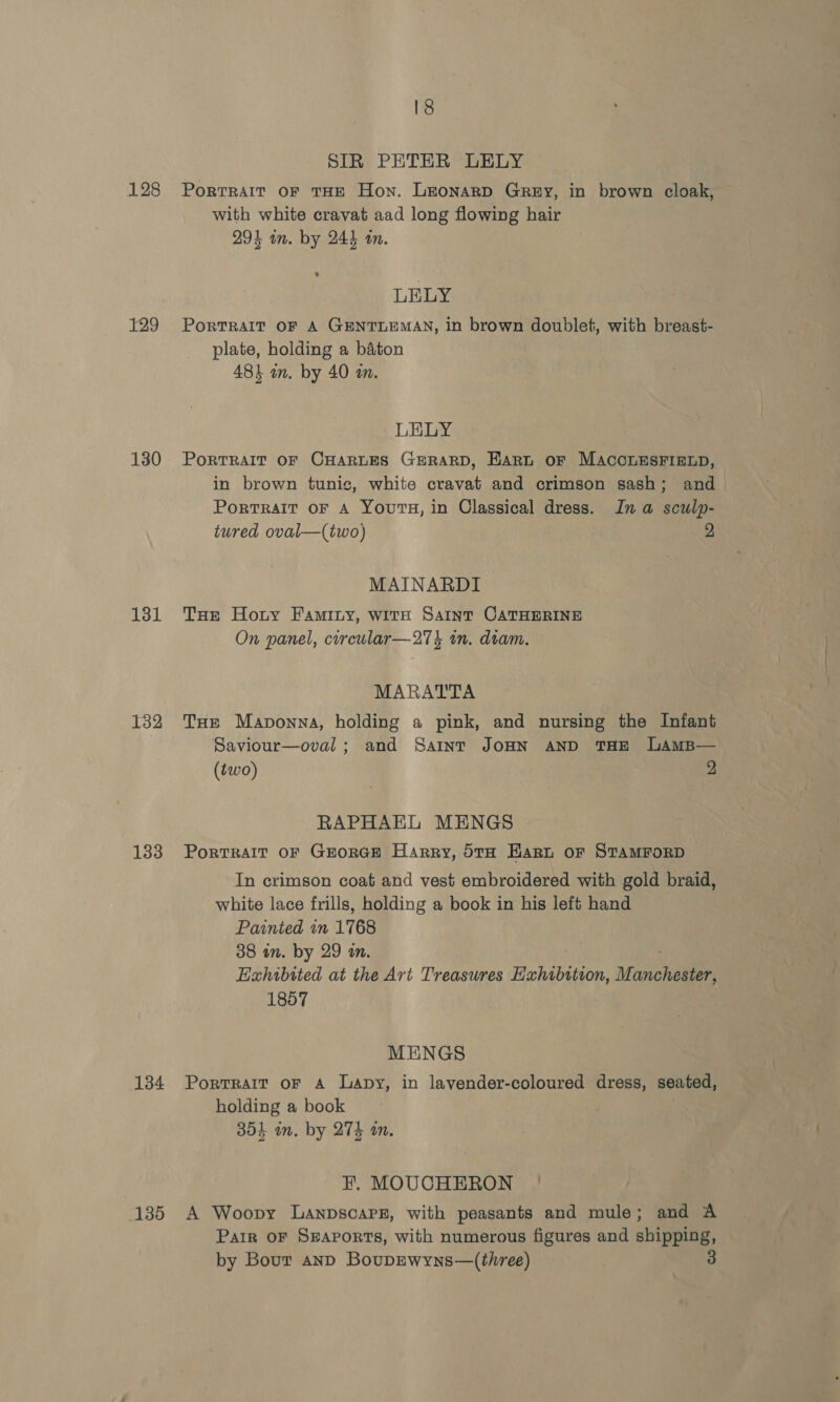 [8 SIR PETER LELY 128 Portrait oF THE Hon. LEONARD Grey, in brown cloak, with white cravat aad long flowing hair 29} on. by 244 an. LELY 129 Portrait oF A GENTLEMAN, in brown doublet, with breast- plate, holding a baton 481 an. by 40 in. LELY 180 Portrait oF CHARLES GERARD, Hart oF MACCLESFIELD, in brown tunic, white cravat and crimson sash; and Portrait OF A Yours, in Classical dress. Ina sculp- tured oval—(two) 2 MAINARDI 131 Tae Hoty Faminy, wits Saint CATHERINE On panel, corcular—27% in. diam. MARATTA 132 THe Maponna, holding a pink, and nursing the Infant Saviour—oval; and Saint JOHN AND THE LAMB— (two) 2 RAPHAEL MENGS 133 Portrait or GrorGE Harry, 5to Hart oF STAMFORD In crimson coat and vest embroidered with gold braid, white lace frills, holding a book in his left hand Painted in 1768 38 in. by 29 an. Exhibited at the Art Treasures Hxhibttion, Manchagae 1857 MENGS 134 Portrait oF A Lapy, in lavender-coloured dress, seated, holding a book 304 in. by 274 an. EF. MOUCHERON | 135 A Woopy LANDSCAPE, with peasants and mule; and A Parr oF Sgavorts, with numerous figures and shipping, by Bour anpD BoupEwyns—(three)