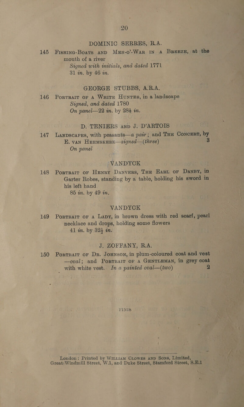 145 146 147 148 149 150 20 DOMINIC SERRES, B.A. Fisninc-Boats AND Mern-o’-War IN A Breezez, at the mouth of a river Signed with initials, and dated 1771 31 wm. by 46 a. GEORGE STUBBS, A.R.A. Portralt oF A WHITE HuntTER, in a landscape Signed, and dated 1780 On panel—22 in. by 284 i. D. TENIERS anv J. D’ARTOIS LANDSCAPES, with peasants—a pair; and THE ConcERt, by BE. van HeEemskerk—signed—(three) 3 On panel -VANDYCK Portrait oF Henry Danvers, Tae Hart or DAnNBY, in Garter Robes, standing by a table, holding his sword in his left hand . 85 in. by 49 an, | VANDYCK Portrait oF A Lapy, in brown dress with red scarf, pearl necklace and drops, holding some flowers 41 im. by 324 in. J. ZORFFANY, R.A. Portrait oF Dr. Jounson, in plum-coloured coat and vest —oval; and PorTrait oF A GENTLEMAN, in grey coat with white vest. In a painted oval—(two) 2 FINIS :  London: Printed by Wintiam CLowzEs AND Sons, Limited,