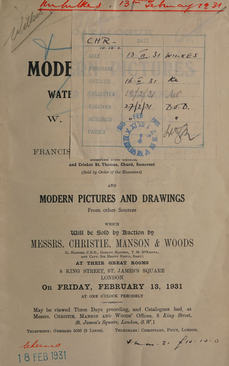  i ch hi area ae ee eenasenananes ee OT rey t Aare aay | SALE BLL: i | ree 4 | | a e Sener @e@e ve \ ' Po ! UncGn bd : ' we oe oF eee oe k { Pi } rm ad ) MOORE ETE | LD eee wid Bip hal A P VOURULG TE Li Lh Ay vf 5 of Mas de ct dede CPM agi Adele ys 1k PRS he oe ole | ‘ 4 ‘ tore are rahe     RECEIVED Bead FRANCI 5 r and Guidhce ab Ppa Chard, Pa icrast (Sold by Order of the Haecutors) AND MODERN PICTURES AND DRAWINGS From other Sources : WHICH ) Will be Sold by Auction by MESSRS. CHRISTIE, MANSON &amp; WOODS (L. Hannen, C.B.E., Gorpon Hannen, T. M. M®Kenna, AND Capt. Sir Henry Frioyp, Bart.) AT THEIR GREAT ROOMS 8 KING STREET, ST. JAMES’S SQUARE LONDON ; On FRIDAY, FEBRUARY i13, 1931 AT ONE 0’CLOCK PRECISELY —V+ w—— May be viewed Three Days preceding, and Catalogues had, at Messrs. CHRISTIE, Manson aND Woops’ Offices, 8 King Street, St. James’s Square, London, S.W.1 TELEPHONE: GERRARD 5056 (5 LiNzs). TELEGRAMS; CHRISTIART, Piccy, LONDON. Ahecrrd Be 2, fre? oF 9 18 FEB 1931