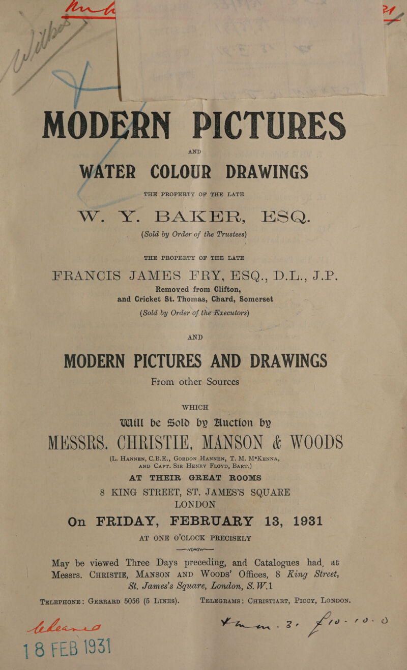 \s  MODERN PICTURES | WATER COLOUR DRAWINGS THE PROPERTY OF THE LATE W. Y. BAKER, ESQ. (Sold by Order of the Trustees) THE PROPERTY OF THE LATE FRANCIS JAMES FRY, HSQ., D.L., J.P. Removed from Clifton, and Cricket St. Thomas, Chard, Somerset (Sold by Order of the Haecutors) AND MODERN PICTURES AND DRAWINGS From other Sources WHICH Will be Sold by Auction by MESSRS. CHRISTIE, MANSON &amp; WOODS (L. Hannen, C.B.E., Gorpon Hannen, T. M. M*Kenna, AND Capt. Sir Henry Ftoyp, Bart.) AT THEIR GREAT ROOMS 8 KING STREET, ST. JAMES’S SQUARE LONDON On FRIDAY, FEBRUARY 13, 1931 AT ONE O'CLOCK PRECISELY —/0* GW ——— May be viewed Three Days preceding, and Catalogues had, at Messrs. CHRISTIE, MANSoN AND Woops’ Offices, 8 King Street, St. James’s Square, London, S.W.1 TELEPHONE: GERRARD 5056 (5 Linzs). TELEGRAMS; CHRISTIART, Prcoy, LONDoN. Ake 2 ee 2. K7e 1988 18 FEB 1951