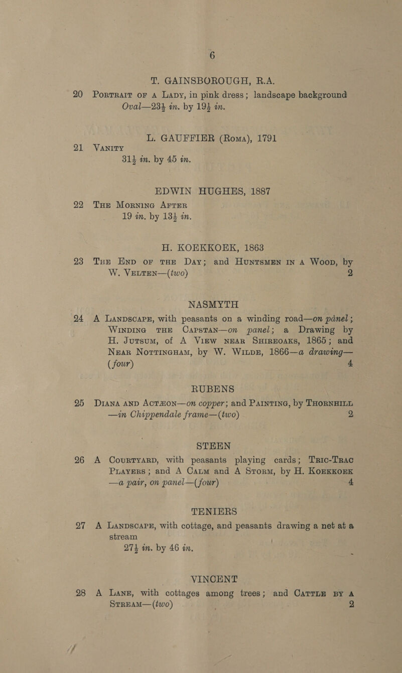 20 21 23 24 25 26 27 28 6 T. GAINSBOROUGH, R.A. Portrait oF A Lapy, in pink dress; landscape background Oval—234 in. by 194 an. L. GAUFFIER (Roma), 1791 VANITY 314 im. by 45 in. EDWIN HUGHES, 1887 THe Morning AFTER 19 an. by 134 an. H. KOHKKOEK, 1863 Tre Enp or tHE Day; and Huntsmen in A Woop, by W. VELTEN—(two) 2 NASMYTH A LanpscarPz, with peasants on a winding road—on pdnel ; WINDING THE OapstTaN—on panel; a Drawing by H. Jursum, of A View NEAR SuHrrEoaKs, 1865; and Nzar Nortineanam, by W. Winpz, 1866—a drawing— ( four) | 4 RUBENS Diana AND ACTAON—on copper; and PaintinG, by THORNHILL —in Chippendale frame—(two) 2 STHEN A CourTYARD, with peasants playing cards; Tric-Trac Prayers ; and A Caum and A Storm, by H. KozxKKorxk —a pair, on panel—{ four) | 4 TENIERS A LanpscaPe, with cottage, and peasants drawing a net at a stream 274 in. by 46 in. VINCENT A Lane, with cottages among trees; and CATTLE By A STREAM— (two) . 2