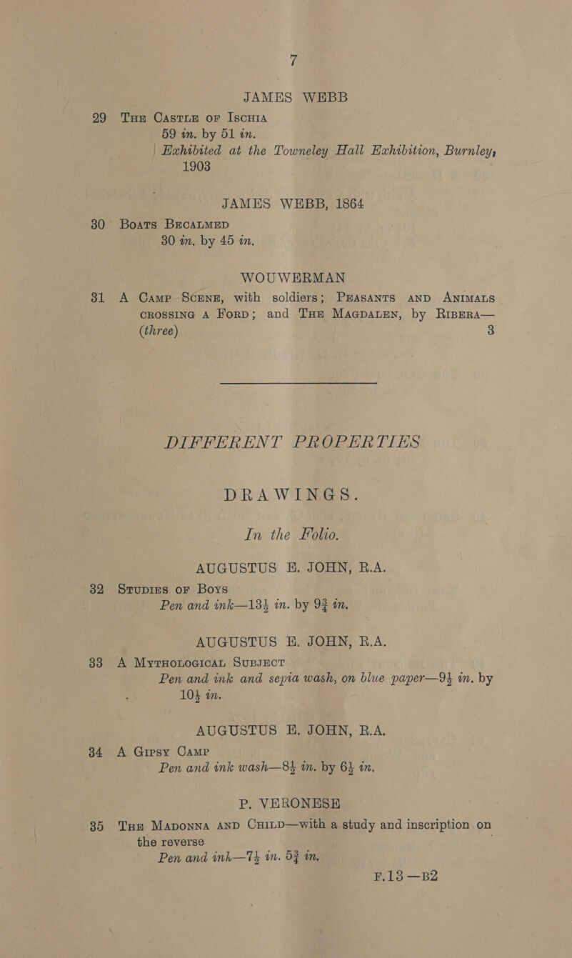 JAMES WEBB 99 THe Caste or Iscuia 59 in. by OL tn. Haxhibited at the Towneley Hall Exhibition, Burnley 1903 | JAMES WEBB, 1864 30 Boats BrcaLMED 30 in. by 45 im. WOUWEHRMAN 31 A Came Screnz, with soldiers; Prasanrs AND ANIMALS — CROSSING A Forp; and THe Maapauren, by RipERa— (three) 3 DIFFERENT PROPERTIES DRAWINGS. In the Folio. AUGUSTUS HE. JOHN, R.A. 32 Srupires oF Boys Pen and ink—133 in. by 92 an. AUGUSTUS BE. JOHN, B.A. 33 A MyrxHonogicaL SUBJECT Pen and ink and sepia wash, on blue paper—9} in. by 104 in. AUGUSTUS E. JOHN, B.A. 34 A Gipsy Camp Pen and ink wash—8$ in. by 6} in. P. VERONESE 85 Tue Maponna AND Cu1LD—with a study and inscription on the reverse Pen and ink—Tk 1m. 53 mm. F.13 —B2