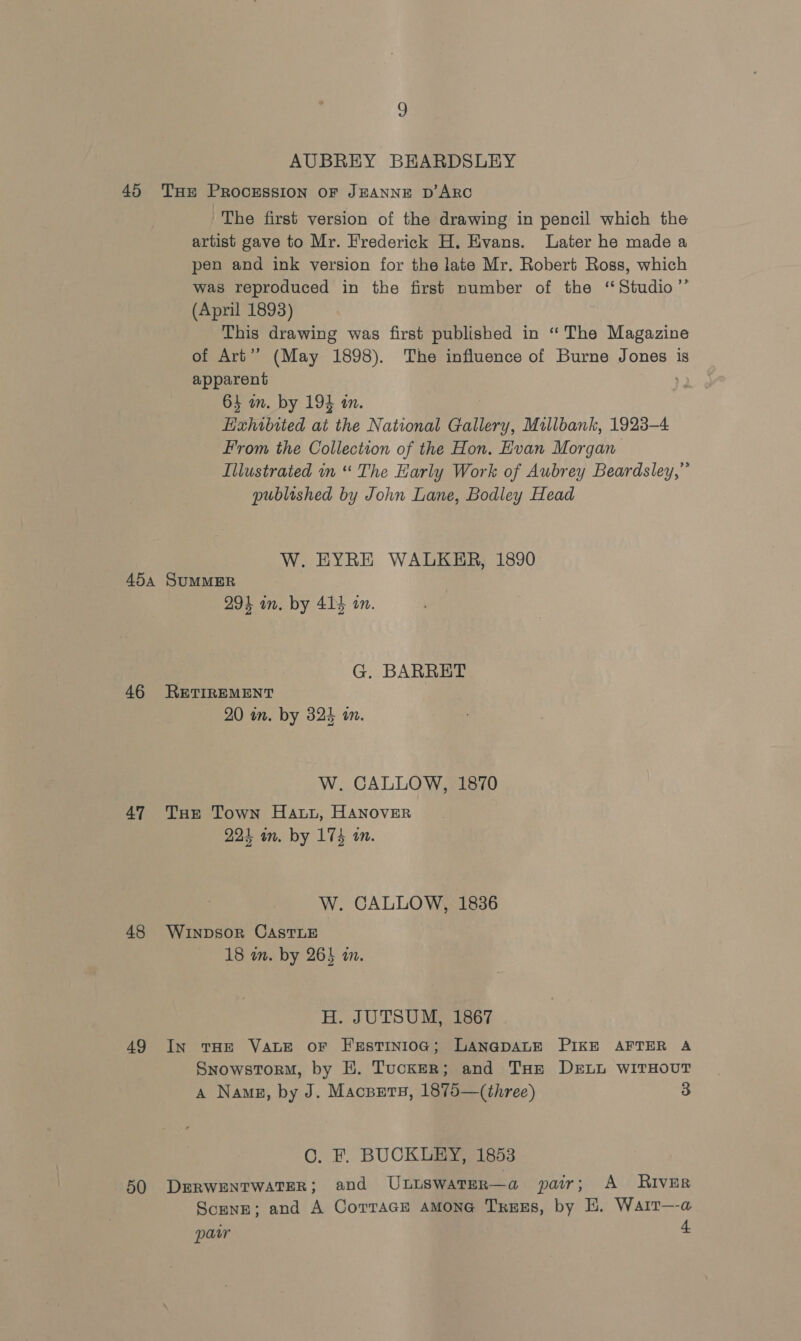 AUBREY BEARDSLEY The first version of the drawing in pencil which the artist gave to Mr. Frederick H. Evans. Later he made a pen and ink version for the late Mr. Robert Ross, which was reproduced in the first number of the ‘Studio’’ (April 1893) This drawing was first published in ‘“ The Magazine of Art’? (May 1898). The influence of Burne Jones is apparent 64 am. by 194 in. Hixhibited at the National Gallery, Millbank, 1923-4 From the Collection of the Hon. Evan Morgan Illustrated in “ The Harly Work of Aubrey Beardsley,” publoshed by John Lane, Bodley Head W. EYRE WALKER, 1890 46 47 48 49 50 294 in. by 414 on. G. BARRET RETIREMENT 20 in. by 324 in. W. CALLOW, 1870 THe Town Hawi, HANOVER 224 in. by 174 tn. W. CALLOW, 1836 WInpDsor CASTLE 18 wn. by 265 a. H. JUTSUM, 1867 In THE VALE OF FeEstTINIOG; LANGDALE PIKE AFTER A Snowstorm, by HE. Tucker; and Tae DELL WITHOUT A Nang, by J. Macsets, 1875—(three) 3 C. F. BUCKLEY, 1853 DERWENTWATER; and Uutswater—a pair; A River Scene; and A CorrTaGe aMone TreEs, by EH. Wair—a paw 4