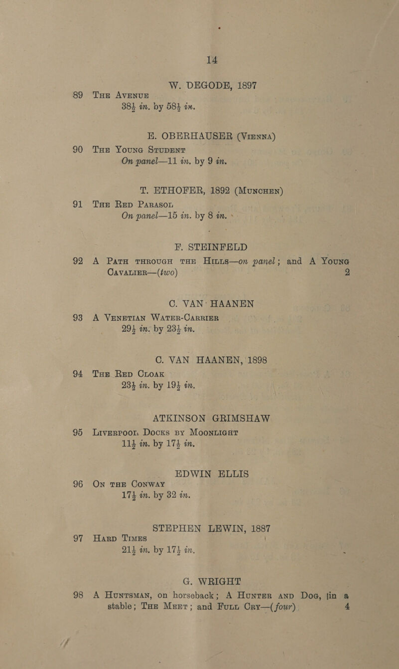 89 90 91 92 93 94 95 96 97 98 14 W. DEGODE, 1897 Tue AVENUE 381 in. by 58} in. EK. OBERHAUSEHR (Vienna) THe YouNG STUDENT On panel—11 in. by 9 an. T. ETHOFER, 1892 (Munouzn) THE Rep PaRAson On panel—15 in. by 8 an. > F, STEINFELD CavALIER—(two) C. VAN’ HAANEN A Venetian Water-CARRIER 294 in. by 234 tn. C. VAN HAANEN, 1898 Toe Rep CrLoaKk 234 m. by 193 an. ATKINSON GRIMSHAW Liverpoor Docks py MooNnuLigat 114 in. by 174 a. EDWIN ELLIS On THE CONWAY 174 mm. by 382 an. STEPHEN LEWIN, 1887 Harp TIMES 214 om. by 174 an. G. WRIGHT 2 stable; Tue Mert; and Furn Cry—( four) 4