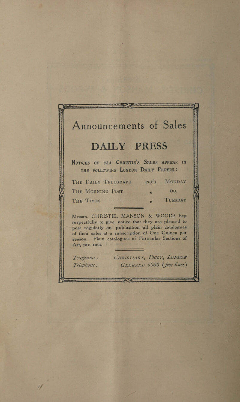 DAILY PRESS Notices oF ALL CHRISTIE'S SALES APPEAR IN THE FOLLOWING Lonpon Darty Papers: THE DAILy TELEGRAPH each MONDAY THE MORNING Post . DO. THE TIMES in TUESDAY Messrs. CHRISTIE, MANSON &amp; WOODS beg respectfully to give notice that they are pleased to post regularly on publication all plain catalogues of their sales at a subscription of One Guinea per season. Plain catalogues of Particular Sections of Art, pro rata. 