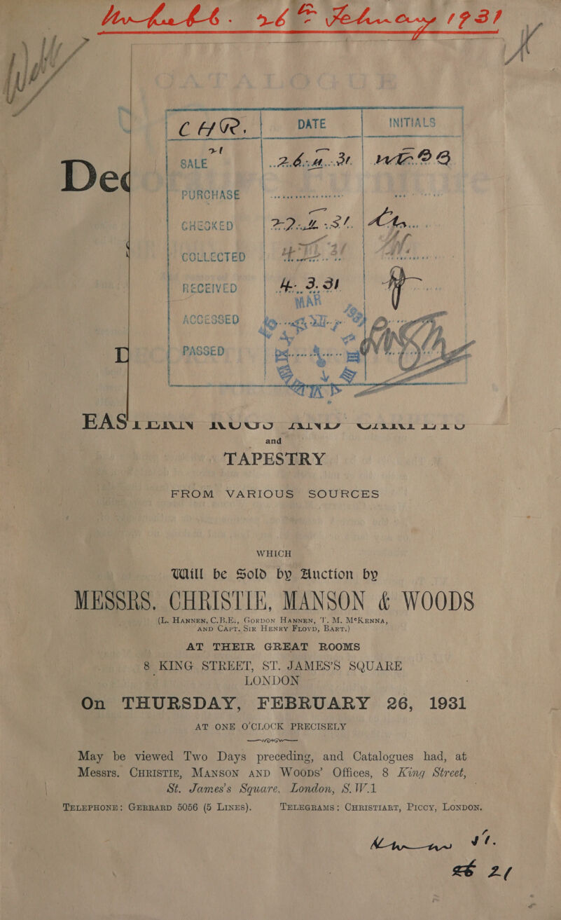         INITIALS Ler a Anrabsarienndinmnr ini sist 3  rl SALE PURCHASE GHEGKED EAS: enw ACU) “ines WISEALEL BY LU and TAPESTRY FROM VARIOUS SOURCES WHICH Uaill be Sold by Auction by MESSRS. CHRISTIE, MANSON &amp; WOODS (L. HanneEN, C.B.E:, Gorpon Hannen, J. M. McKenna, AND Capt. Sir HENRY Frovp, Bart.) AT THEIR GREAT ROOMS 8 KING STREET, ST. JAMES’S SQUARE LONDON On THURSDAY, FEBRUARY 26, 1931 AT ONE O'CLOCK PRECISELY ete May be viewed Two Days preceding, and Catalogues had, at Messrs. CHRISTIE, MANSON AND Woops’ Offices, 8 King Street, St. James's Square, London, S.W.1