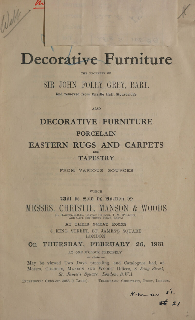 a % Pz. P . § 7 . y, rr ¢ sani Sf y y - o é | - ] , : | Decorative Furniture Sikh JOHN FOLEY GREY, BART. And removed from Enville Hall, Stourbridge ALSO DECORATIVE FURNITURE PORCELAIN EASTERN RUGS AND CARPETS and TAPESTRY FROM VARIOUS SOURCES WHICH Uaill be Sold by Auction by MESSAS. CHRISTI, MANSON &amp; WOODS (L. dap iuapte C.B.E:, Gorpon Hanngn, J’. M. M¢K enna, ND Capt. Sir HENRY Frovp, Bart.) AT THEIR GREAT ROOMS 8 KING STREET, ST. JAMES’S SQUARE LONDON On THURSDAY, FEBRUARY 26, 1931 AT ONE O'CLOCK PRECISELY nce May be viewed Two Days preceding, and Catalogues had, at Messrs. CHRISTIE, Manson AND Woops’ Offices, 8 King Street, St. James’s Square, London, S.W.1 . TELEPHONE: GERRARD 5056 (5 LiInEs). TELEGRAMS: CHRISTIART, Piccy, LONDON. 4