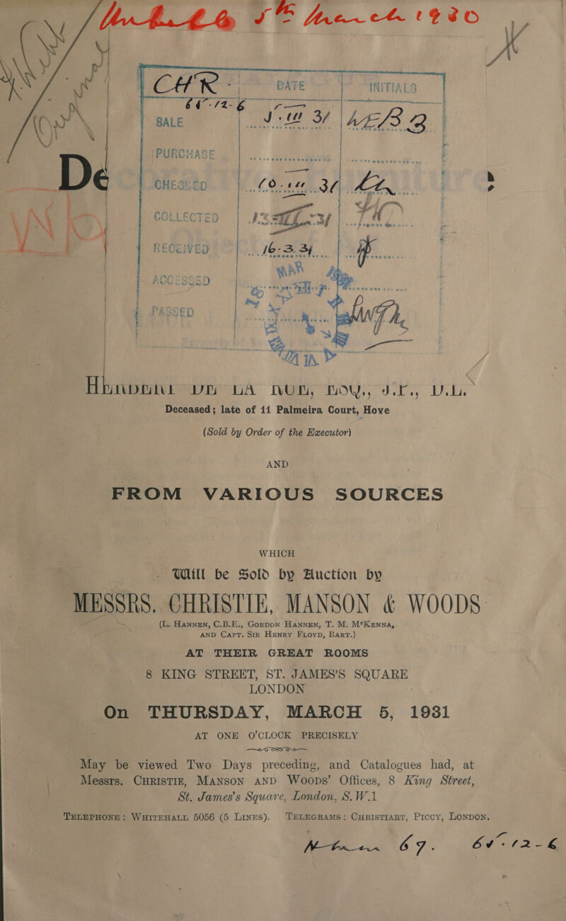    INITIALS i enema Nett a) oe 3; MLS 2   re) SALE ‘ } i PURCHASE : f b&amp;b ; D CHESK-LD 2 Ao . Bi % os | COLLECTED 5, : a &amp; : RECEIVED AC SSE ea | 4 PASSED | | ¢.  Btn. peers hee se Pe Deceased; late of 14 Palmeira Court, Hove (Sold by Order of the Haxecutor) AND FROM VARIOUS SOURCES WHICH WU be Sold by Auction by MESSRS CHRISTIE, MANSON &amp; WOODS: AND ro he Str Henry Fioyp, Bart.) AT THEIR GREAT ROOMS 8 KING STREET, ST. JAMES’S coset LONDON On THURSDAY, MARCH 5, 19381 AT ONE O’CLOCK PRECISELY iE SS DI May be viewed Two Days preceding, and Catalogues had, at Messrs. CHRISTIE, MANsoN AND Woops’ Offices, 8 King Street, St. James’s Square, London, S.W.1 Ae ee ‘%