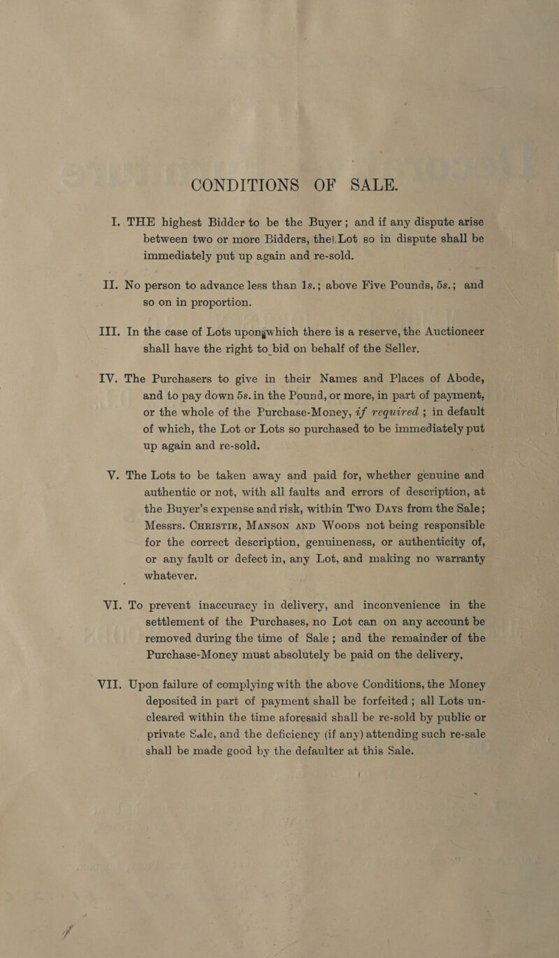 CONDITIONS OF SALE. I. THE highest Bidder to be the Buyer; and if any dispute arise between two or more Bidders, the|,Lot so in dispute shall be immediately put up again and re-sold. II. No person to advance less than 1s.; above Five Pounds, 5s.; and so on in proportion. III. In the case of Lots upongwhich there is a reserve, the Auctioneer shall have the right to bid on behalf of the Seller. IV. The Purchasers to give in their Names and Places of Abode, and to pay down 5s. in the Pound, or more, in part of payment, or the whole of the Purchase-Money, if required ; in default of which, the Lot or Lots so purchased to be immediately put up again and re-sold. V. The Lots to be taken away and paid for, whether genuine and authentic or not, with all faults and errors of description, at the Buyer’s expense and risk, within Two Days from the Sale; Messrs. CuristizE, MANSON AND Woops not being responsible for the correct description, genuineness, or authenticity of, or any fault or defect in, any Lot, and making no warranty whatever. VI. To prevent inaccuracy in delivery, and inconvenience in the settlement of the Purchases, no Lot can on any account be removed during the time of Sale; and the remainder of the Purchase-Money must absolutely be paid on the delivery. VII. Upon failure of complying with the above Conditions, the Money deposited in part of payment shall be forfeited ; all Lots un- cleared within the time aforesaid shall be re-sold by public or private Sale, and the deficiency (if any) attending such re-sale shall be made good by the defaulter at this Sale.