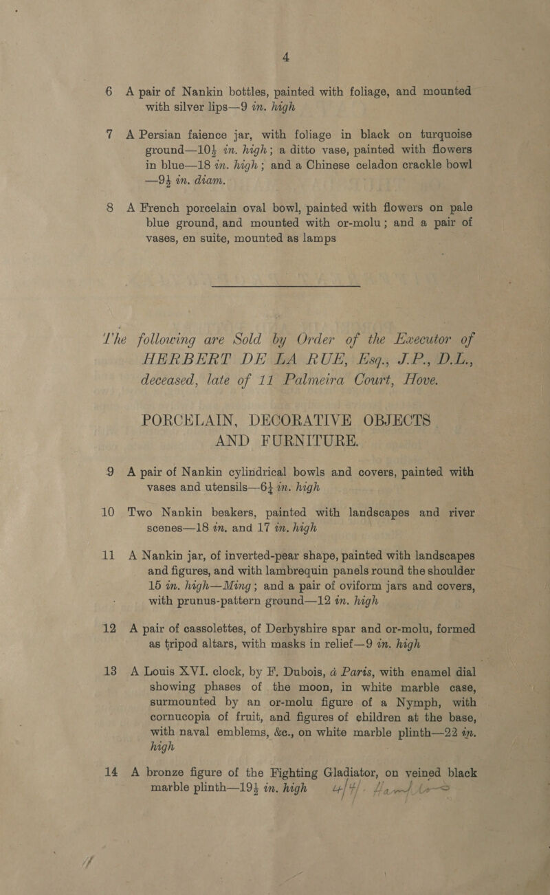 6 7 8 4 A pair of Nankin bottles, painted with foliage, and mounted with silver lips—9 in. high A Persian faience jar, with foliage in black on turquoise ground—10} in. high; a ditto vase, painted with flowers in blue—18 in. high ; and a Chinese celadon crackle bowl —94 in. diam. A French porcelain oval bowl, painted with flowers on pale blue ground, and mounted with or-molu; and a pair of vases, en suite, mounted as lamps 10 11 12 13 14 HERBERT DE LA RUE, Esq., JP., DL, deceased, late of 11 Palmeira Court, Hove. PORCELAIN, DECORATIVE OBJECTS | AND FURNITURE. . A pair of Nankin cylindrical bowls and covers, painted with vases and utensils—-6} am. high Two Nankin beakers, painted with landscapes and river. scenes—18 in, and 17 in. high | A Nankin jar, of inverted-pear shape, painted with landscapes and figures, and with lambrequin panels round the shoulder 15 in. high—Ming; and a pair of oviform jars and covers, with prunus-pattern ground—12 in. high A pair of cassolettes, of Derbyshire spar and or-molu, formed as tripod altars, with masks in relief—9 an. high A Louis XVI. clock, by F. Dubois, ad Paris, with enamel dial showing phases of the moon, in white marble case, surmounted by an or-molu figure of a Nymph, with cornucopia of fruit, and figures of children at the base, with naval emblems, &amp;c., on white marble plinth—22 in. high . A bronze figure of the Fighting acai on veined black marble plinth—19% in, high u] 4}. Ha Ane les