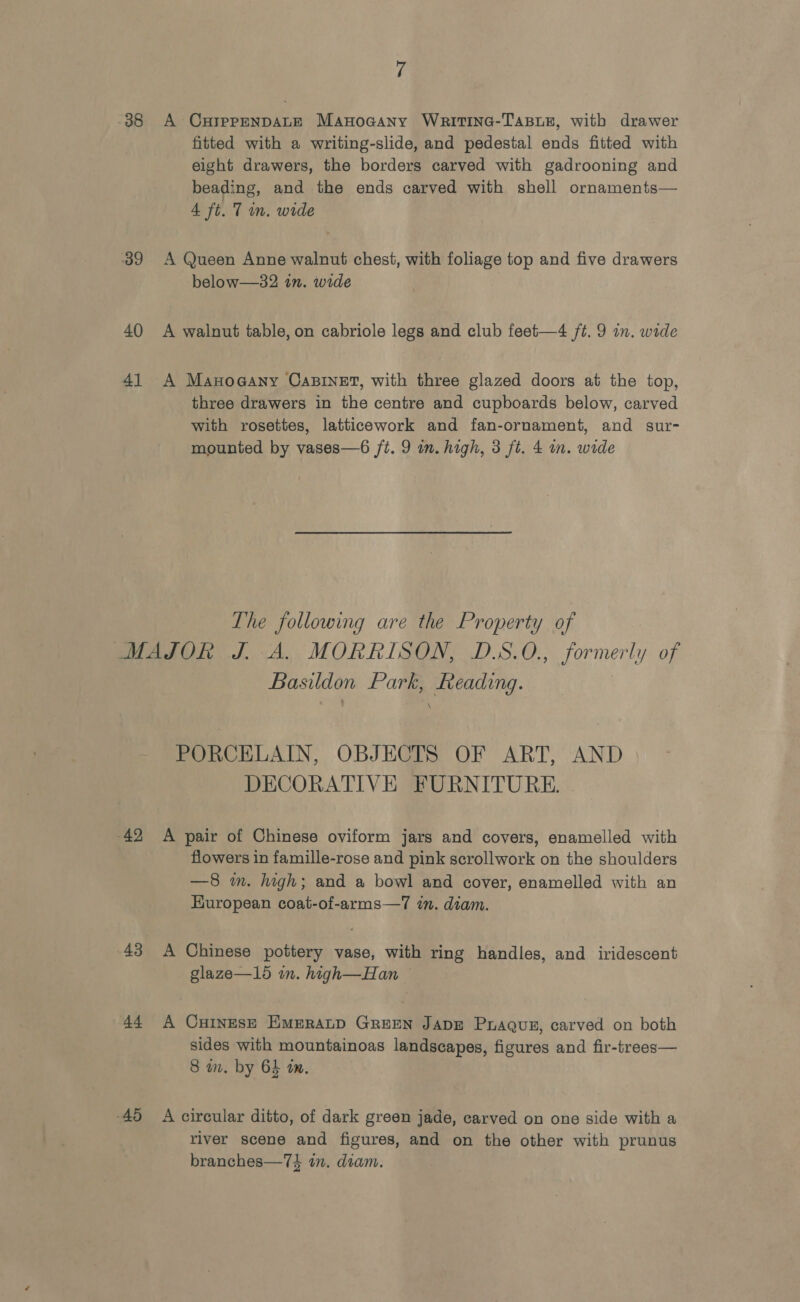 38 39 40 41 7 A CurprpEnDALE Manoaany Writina-Tasur, with drawer fitted with a writing-slide, and pedestal ends fitted with eight drawers, the borders carved with gadrooning and beading, and the ends carved with shell ornaments— 4 ft. 7 in. wide A Queen Anne walnut chest, with foliage top and five drawers below—32 in. wide A walnut table, on cabriole legs and club feet—4 ft. 9 in. wide A Manoaany CaBINET, with three glazed doors at the top, three drawers in the centre and cupboards below, carved with rosettes, latticework and fan-ornament, and sur- mounted by vases—6 ft. 9 in. high, 3 ft. 4 i. wide The following are the Property of 42, 43 44 45 Basildon Park, Reading. PORCELAIN, OBJECTS OF ART, AND DECORATIVE FURNITURE. A pair of Chinese oviform jars and covers, enamelled with flowers in famille-rose and pink scrollwork on the shoulders —8 in. high; and a bowl and cover, enamelled with an European coat-of-arms—7 in. diam. A Chinese pottery vase, with ring handles, and iridescent glaze—1d in. high—Han A CuINESE EMERALD GREEN JADE Pxaguz, carved on both sides with mountainoas landscapes, figures and fir-trees— 8 a. by 64 tm. A circular ditto, of dark green jade, carved on one side with a river scene and figures, and on the other with prunus branches—74 tn. diam.
