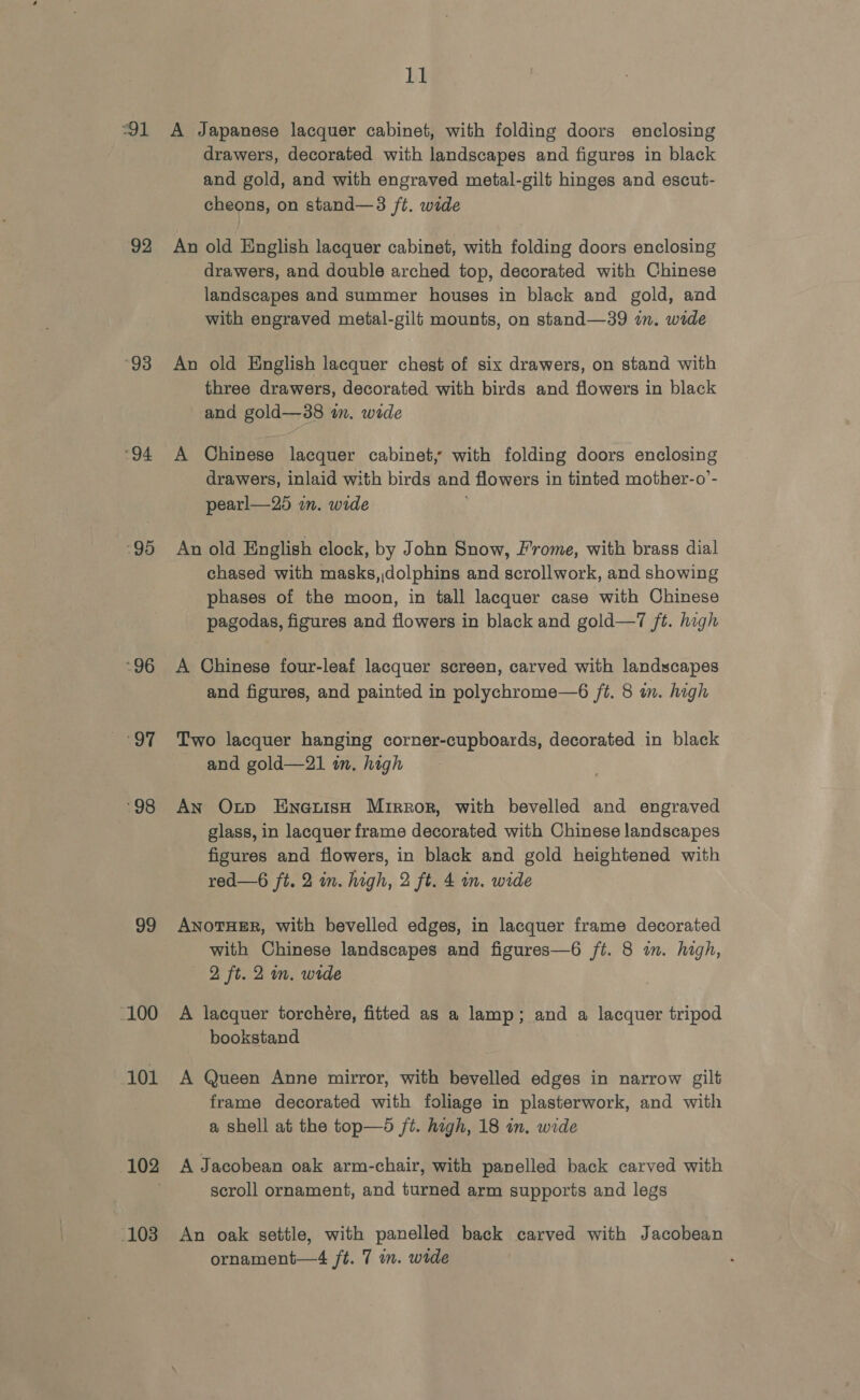 91 92 “93 94 95 “96 pat ‘98 99 -100 101 103 11 A Japanese lacquer cabinet, with folding doors enclosing drawers, decorated with landscapes and figures in black and gold, and with engraved metal-gilt hinges and escut- cheons, on stand—3 ft. wide An old English lacquer cabinet, with folding doors enclosing drawers, and double arched top, decorated with Chinese landscapes and summer houses in black and gold, and with engraved metal-gilt mounts, on stand—39 in. wide An old English lacquer chest of six drawers, on stand with three drawers, decorated with birds and fiowers in black and gold—38 in. wide A Chinese lacquer cabinet, with folding doors enclosing drawers, inlaid with birds and flowers in tinted mother-o’- pearl—25 im. wide An old English clock, by John Snow, Frome, with brass dial chased with masks,,dolphins and scrollwork, and showing phases of the moon, in tall lacquer case with Chinese pagodas, figures and flowers in black and gold—7 /t. high A Chinese four-leaf lacquer screen, carved with landscapes and figures, and painted in polychrome—6 ft. 8 in. high Two lacquer hanging corner-cupboards, decorated in black and gold—21 im. high An Onp Enetish Mirror, with bevelled and engraved glass, in lacquer frame decorated with Chinese landscapes figures and flowers, in black and gold heightened with red—6 ft. 2 in. high, 2 ft. 4 in. wide ANOTHER, with bevelled edges, in lacquer frame decorated with Chinese landscapes and figures—6 ft. 8 in. high, 2 ft. 2m. wide A lacquer torchére, fitted as a lamp; and a lacquer tripod bookstand A Queen Anne mirror, with bevelled edges in narrow gilt frame decorated with foliage in plasterwork, and with a shell at the top—d jt. high, 18 in. wide A Jacobean oak arm-chair, with panelled back carved with scroll ornament, and turned arm supports and legs An oak settle, with panelled back carved with Jacobean