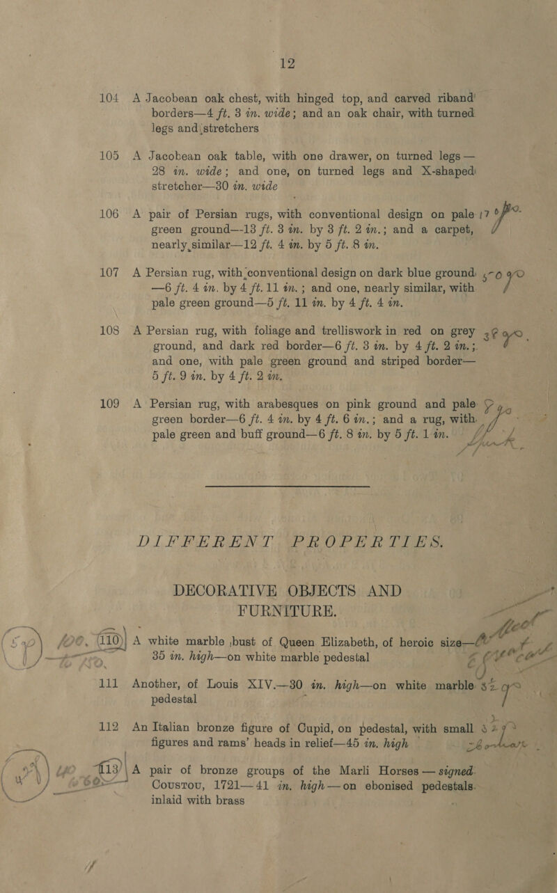 104 106 107 108 109 “12 A Jacobean oak chest, with hinged top, and carved riband’ borders—4 ft. 3 im. wide; and an oak chair, with turned legs and\stretchers A Jacobean oak table, with one drawer, on turned legs — 28 in. wide; and one, on turned legs and X-shapedi stretcher—30 7. wide A pair of Persian rugs, with conventional design on pale 17 of? green ground—-13 ft. 3 mm. by 3 ft. 2%in.; and a carpet, /¢ nearly similar—12 ft. 4 im. by 5 ft. 8 i. A Persian rug, with conventional design on dark blue ground: .~9 yO —6 ft. 4 om, by 4 ft. 11 a. ; and one, nearly similar, with pale green ground—d ft. 11 m. by 4 ft. 4 on. A Persian rug, with foliage and trelliswork in red on grey 2¢ ¥°, ground, and dark red border—6 jt. 3 in. by 4 ft. 2 a. ;. and one, with pale green ground and striped border— 5 ft. 9 mm. by 4 ft. 2 mm, A Persian rug, with arabesques on pink ground and pale: ear green border—6 ft. 4 an. by 4 ft. 6on.; and a rug; with. e “i pale green and buff ground—6 fé. 8 in. by 5 ft. 1 in. Yk f * ae 4 = PSF DIFFERENT PROPERTIES. DECORATIVE OBJECTS AND FURNITURE. fom 2) Je, 0) A white marble ,bust of Queen Elizabeth, of heroic meer! Ne oe 708 i 35 in. high—on white marble pedestal pole 111 Another, of Louis XIV. —30 an. htigh—on white es $2 pedestal stge : a figures and rams’ heads in relief—45 in. high — 1g. he ; oh | Lf fo A: pair of bronze groups of the Marli Horses — signed: Coustou, 1721—41 in, high—on ebonised ites inlaid with brass a