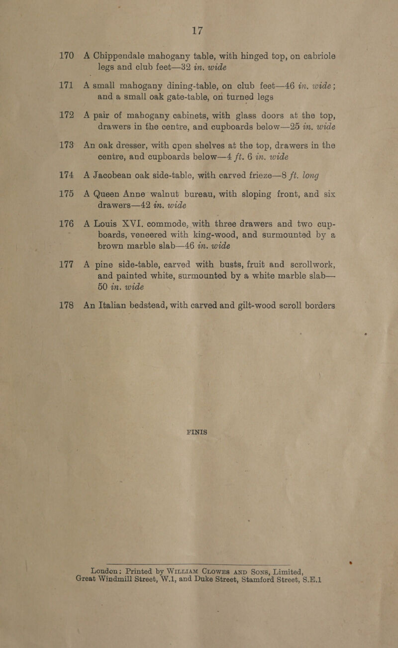170 bid 172 173 174 175 176 177 178 17 A Chippendale mahogany table, with hinged top, on cabriole legs and club feet—32 in. wide A small mahogany dining-table, on club feet—46 in. wide; and a small oak gate-table, on turned legs A pair of mahogany cabinets, with glass doors at the top, drawers in the centre, and cupboards below—25 mm. wide An oak dresser, with open shelves at the top, drawers in the centre, and cupboards below—4 ft. 6 in. wide A Jacobean oak side-table, with carved frieze—8 ft. long A Queen Anne walnut bureau, with sloping front, and six drawers—42 in. wide A Louis XVI. commode, with three drawers and two cup- boards, veneered with king-wood, and surmounted by a brown marble slab—46 in. wide A pine side-table, carved with busts, fruit and scrollwork, and painted white, surmounted by a white marble slab— 50 wn. wide FINIS  London: Printed by Win~1AM CLowzs anp Sons, Limited,