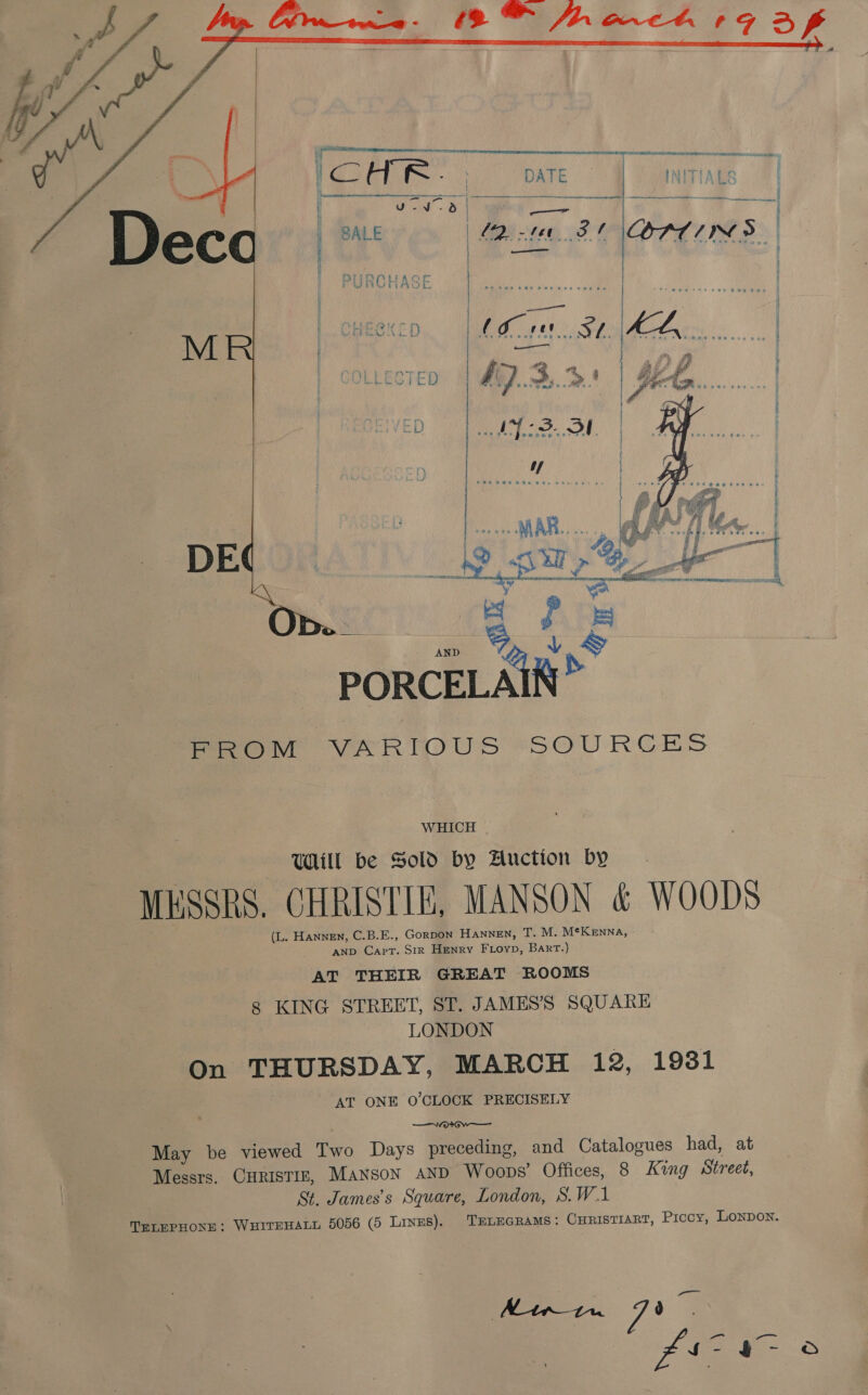       L IM 2-3. Ol | u/ | | . . |  “en Ob. __ ES f i igo Vg. ¥ ad PORCELAIN row VARIOUS SO RCH} WHICH | Will be Sold by Auction by MESSRS. CHRISTIE, MANSON &amp; WOODS (L. Hannen, C.B.E., GorpDoN HANNEN, T. M. MtKenna, AND Capt. Str Henry Fioyp, Bart.) AT THEIR GREAT ROOMS 8 KING STREET, ST. JAMES’S SQUARE LONDON On THURSDAY, MARCH 12, 1931 AT ONE O'CLOCK PRECISELY ——vorGw— May be viewed Two Days preceding, and Catalogues had, at St. James’s Square, London, S.W.1 TELEPHONE: WHITEHALL 5056 (5 Linus). TELEGRAMS: CuristiarT, Procy, Lonpon. vs