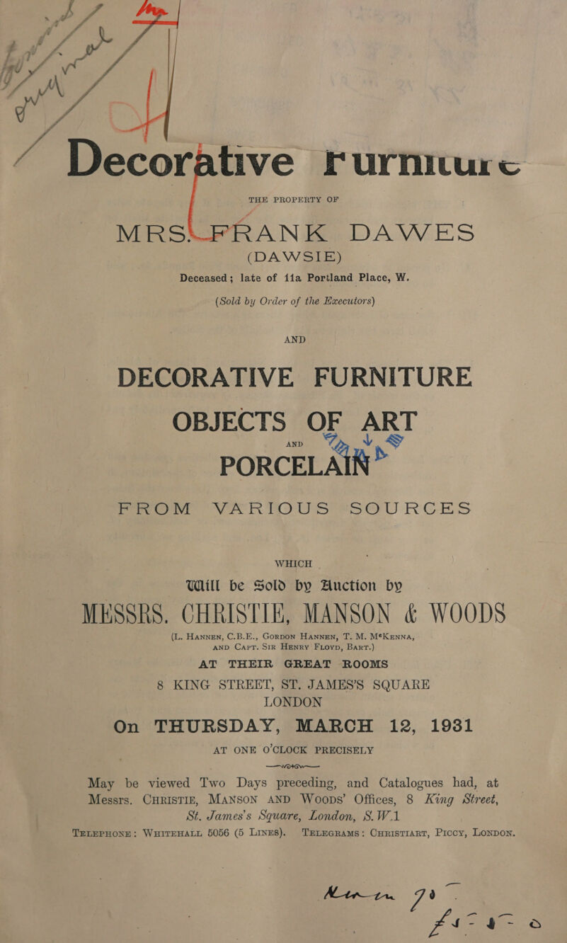 five Furniture “RANK DAWES (DAWSIE) Deceased; late of ita Portland Place, W,  (Sold by Order of the Kaecutors) AND DECORATIVE FURNITURE OBJECTS OF ART PORCELAIN” Pe OV ROU SS eb OU RCES WHICH | Will be Sold by Auction by MESSRS. CHRISTIE, MANSON &amp; WOODS (L. Hannen, C.B.E., Gorpon Hannen, T. M. M¢Kenna, AND Capt. S1IR HENRY FLoyp, Bart.) AT THEIR GREAT ROOMS 8 KING STREET, ST. JAMES’S SQUARE LONDON On THURSDAY, MARCH i12, 1931 AT ONE O'CLOCK PRECISELY — See May be viewed Two Days preceding, and Catalogues had, at Messrs. CHRISTIE, MANSON AND Woops’ Offices, 8 King Street, St. James’s Square, London, S.W.1 TELEPHONE: WHITEHALL 5056 (5 Lines). TELEGRAMS: CHRISTIART, Piccy, LONDON. 7”, aan V g rr oO