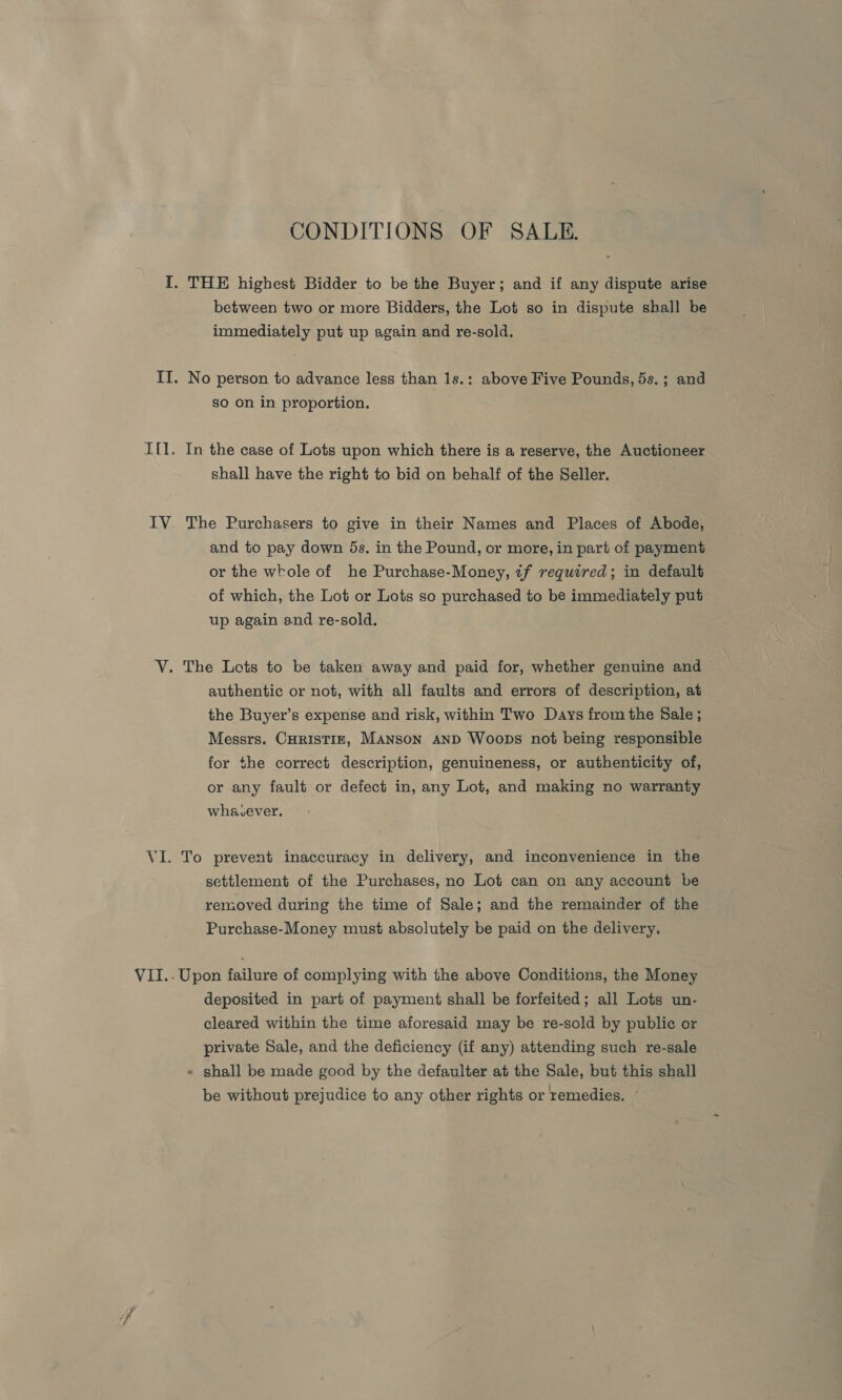 ale CONDITIONS OF SALE. immediately put up again and re-sold. No person to advance less than 1s.: above Five Pounds, 5s.; and so on in proportion. In the case of Lots upon which there is a reserve, the Auctioneer shall have the right to bid on behalf of the Seller. The Purchasers to give in their Names and Places of Abode, and to pay down 5s. in the Pound, or more, in part of payment or the whole of he Purchase-Money, tf required; in default of which, the Lot or Lots so purchased to be immediately put up again and re-sold. authentic or not, with all faults and errors of description, at the Buyer’s expense and risk, within Two Days from the Sale ; Messrs. CHRISTIE, Manson AND Woops not being responsible for the correct description, genuineness, or authenticity of, or any fault or defect in, any Lot, and making no warranty whavcever. To prevent inaccuracy in delivery, and inconvenience in the settlement of the Purchases, no Lot can on any account be removed during the time of Sale; and the remainder of the Purchase-Money must absolutely be paid on the delivery. Upon failure of complying with the above Conditions, the Money deposited in part of payment shall be forfeited; all Lots un- cleared within the time aforesaid may be re-sold by public or private Sale, and the deficiency (if any) attending such re-sale - shall be made good by the defaulter at the Sale, but this shall be without prejudice to any other rights or remedies.