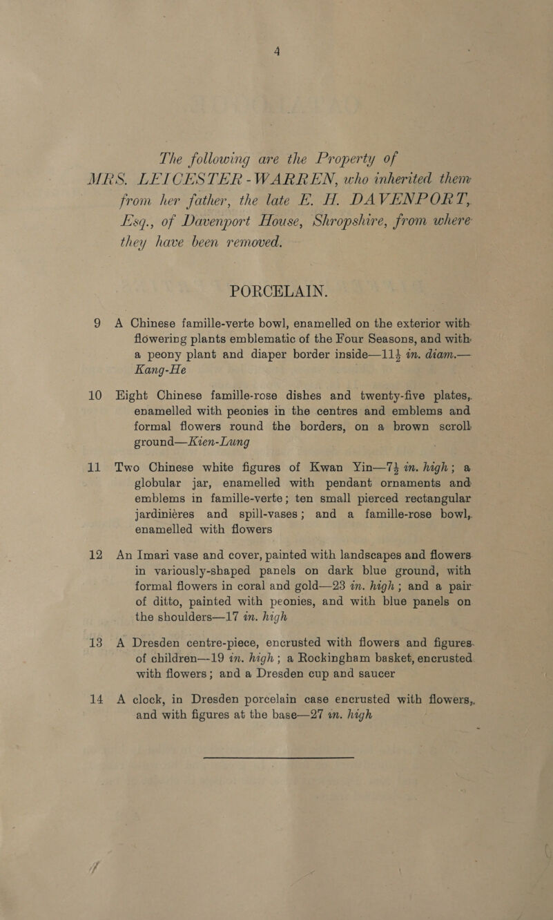 The following are the Property of MRS. LEICESTER-WARREN, who inherited them from her father, the late E. H. DAVENPORT, Esq., of Davenport House, Shropshire, from where they have been removed. PORCELAIN. 9 A Chinese famille-verte bowl, enamelled on the exterior with flowering plants emblematic of the Four Seasons, and with: a peony plant and diaper border inside—114 im. diam.— Kang-He | 10 Hight Chinese famille-rose dishes and twenty-five plates, enamelled with peonies in the centres and emblems and formal flowers round the borders, on a brown scroll ground—Kien-Lung 11 Two Chinese white figures of Kwan Yin—7} m. high; a globular jar, enamelled with pendant ornaments and emblems in famille-verte; ten small pierced rectangular jardiniéres and spill-vases; and a famille-rose bowl,. enamelled with flowers 12 An Imari vase and cover, painted with landscapes and flowers. in variously-shaped panels on dark blue ground, with formal flowers in coral and gold—23 in. high; and a pair of ditto, painted with peonies, and with blue panels on the shoulders—17 mm. high 13 A Dresden centre-piece, encrusted with flowers and figures. of children—19 im. high ; a Rockingham basket, encrusted with flowers; and a Dresden cup and saucer 14 A clock, in Dresden porcelain case encrusted with flowers, and with figures at the base—27 in. high