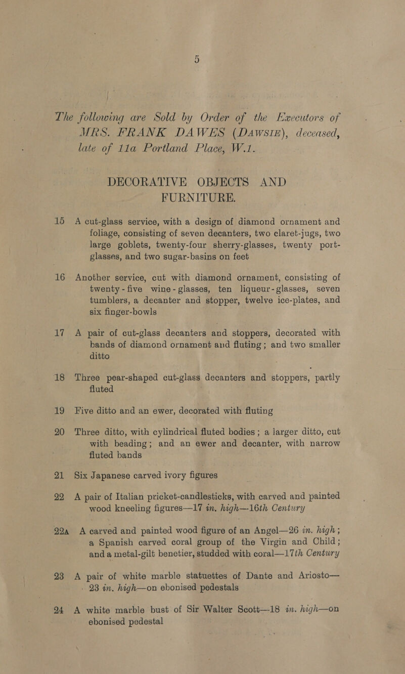 C1 Lhe following are Sold by Order of the Executors of MRS. FRANK DAWES (Dawsiz), deceased, late of 11a Portland Place, W.1. DECORATIVE OBJECTS AND FURNITURE. 15 A cut-glass service, with a design of diamond ornament and foliage, consisting of seven decanters, two claret-jugs, two large goblets, twenty-four sherry-glasses, twenty port- glasses, and two sugar-basins on feet 16 Another service, cut with diamond ornament, consisting of twenty-five wine- glasses, ten liqueur-glasses, seven tumblers, a decanter and stopper, twelve ice-plates, and six finger-bowls 17 A pair of cut-glass decanters and stoppers, decorated with bands of diamond ornament and fluting ; and two smaller ditto 18 Three pear-shaped cut-glass decanters and stoppers, partly fluted 19 Five ditto and an ewer, decorated with fluting 20 Three ditto, with cylindrical fluted bodies ; a larger ditto, cut with beading; and an ewer and decanter, with narrow fiuted bands 21 Six Japanese carved ivory figures 22 A pair of Italian pricket-candlesticks, with carved and painted wood kneeling figures—17 in. high—-16th Century 92, A carved and painted wood figure of an Angel—26 in. high ; a Spanish carved coral group of the Virgin and Child; and a metal-gilt benetier, studded with coral—17th Century 23 A pair of white marble statuettes of Dante and Ariosto— 23 in. high—on ebonised pedestals 94 A white marble bust of Sir Walter Scott—18 in. high—on ebonised pedestal