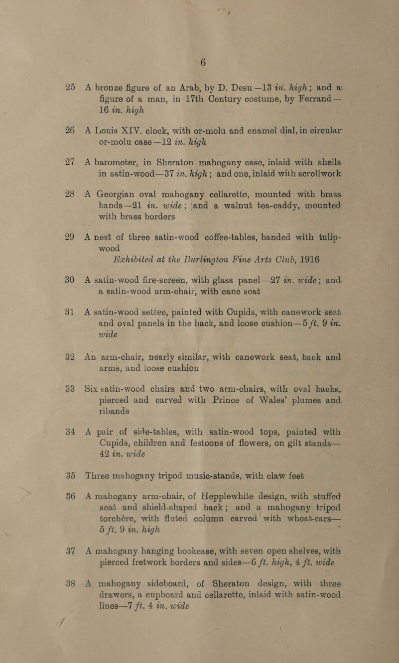 25 26 27 28 29 30 31 32 33 34 30 36 37 6 A bronze figure of an Arab, by D. Desu —13 in. high; and &amp; figure of a man, in 17th Century costume, by Ferrand — 16 in. high A Louis XLV. clock, with or-molu and enamel dial, in circular or-molu case—12 in. high A barometer, in Sheraton mahogany case, inlaid with shells in satin-wood—37 in. high; and one, inlaid with scrollwork A Georgian oval mahogany cellarette, mounted with brass. bands—21 in. wide; ‘and a walnut tea-caddy, mounted with brass borders A nest of three satin-wood coffee-tables, banded with tulip- wood | , Exhibited at the Burlington Fine Arts Club, 1916 A satin-wood fire-screen, with glass panel—27 in. wide; and a satin-wood arm-chair, with cane seat A satin-wood settee, painted with Cupids, with canework seat and oval panels in the back, and loose cushion—d ft. 9 in. wide — | An arm-chair, nearly similar, with canework seat, back and arms, and loose cushion Six satin-wood chairs and two arm-chairs, with oval backs, pierced and carved with Prince of Wales’ plumes and. ribands A pair of side-tables, with satin-wood tops, painted with Cupids, children and festoons of flowers, on gilt stands— 42 in. wide Three mahogany tripod music-stands, with claw feet A mahogany arm-chair, of Hepplewhite design, with stuffed seat and shield-shaped back; and a mahogany tripod torchére, with fluted column carved with wheat-ears— 5 ft. 9 m. high ; A mahogany hanging bookcase, with seven open shelves, with pierced fretwork borders and sides—6 ft. high, 4 ft. wide A mahogany sideboard, of Sheraton design, with three drawers, a cupboard and cellarette, inlaid with satin-wood lines—7 ft. 4 on. wide