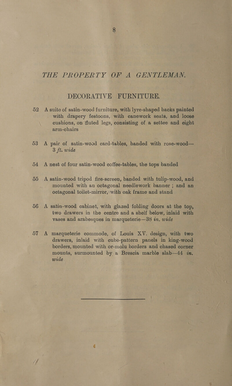 THE PROPERTY OF A GENTLEMAN. DECORATIVE FURNITURE. 52 A suite of satin-wood furniture, with lyre-shaped backs painted with drapery festoons, with canework seats, and loose cushions, on ‘fluted legs, consisting of a settee and eight arm-chairs 53 A pair of satin-wood card-tables, banded with rose-wood— 3 fi. wide 54 A nest of four satin-wood coffee-tables, the tops banded 5d A satin-wood tripod fire-screen, banded with tulip-wood, and mounted with an octagonal needlework banner ; and an octagonal toilet-mirror,\ with oak frame and stand 56 A satin-wood cabinet, with glazed folding doors at the top, two drawers in the centre and a shelf below, inlaid with vases and arabesques in marqueterie—38 in. wide 57 A marqueterie commode, of Louis XV. design, with two drawers, inlaid with cube-pattern panels in king-wood borders, mounted with or-molu borders and chased corner mounts, surmounted by a Brescia marble slab—44 7m. wide