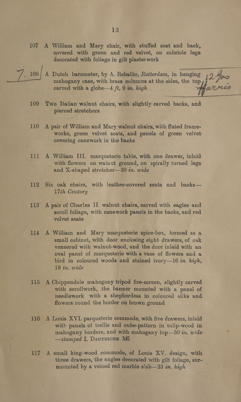 107 J.100/ 109 110 111 112 113 114 116 117 13 A William and Mary chair, with stuffed seat and back, covered with green and red velvet, on cabriole legs decorated with foliage in gilt plasterwork mahogany case, with brass columns at the sides, the top Two Italian walnut chairs, with slightly carved backs, and pierced stretchers A pair of William and Mary walnut chairs, with fluted frame- covering canework in the backs A William III. marqueterie table, with one drawer, inlaid with flowers on walnut ground, on spirally turned legs and X-shaped stretcher—30 im. wide Six oak chairs, with leather-covered seats and backs— 17th Century A pair of Charles II. walnut chairs, carved with eagles and scroll foliage, with canework panels in the backs, and red velvet seats 7 A William and Mary marqueterie spice-box, formed as a small cabinet, with door enclosing eight drawers, of oak veneered with walnut-wood, and the door inlaid with an oval panel of marqueterie with a vase of flowers and a bird in coloured woods and stained ivory—16 im. high, 18 in. wide A Chippendale mahogany tripod fire-screen, slightly carved with scrollwork, the banner mounted with a panel of needlework with a shepherdess in coloured silks and flowers round the border on brown ground A Louis XVI. parqueterie commode, with five drawers, inlaid with panels of trellis and cube-pattern in tulip-wood in mahogany borders, and with mahogany top—50 in. wide —stamped I, DautRicHE ME A small king-wood commode, of Louis XY. design, with three drawers, the angles decorated with gilt foliage, sur- mounted by a veined red marble slab—23 in. high — aan .