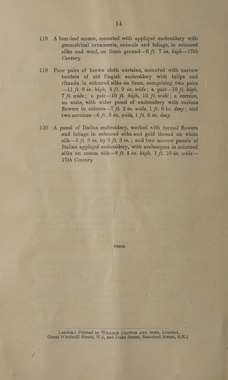 14 118 A four-leaf screen, mounted with appliqué embroidery with geometrical ornaments, animals and foliage, in coloured silks and wool, on linen ground—6 ft. 7 in. high—1Tth Century 119 Four pairs of brown cloth curtains, mounted with narrow borders of old Engish embroidery with tulips and ribands tn coloured silks on linen, comprising two pairs —11 ft. 8 in. high, 4 ft. 9 in. wide; a pair—10 ft. high, 7 ft. wide; a pair—l0 ft. high, 12 ft. wide; a cornice, en suite, with wider panel of embroidery with various flowers in colours—7 ft. 2 in. wide, 1 ft. 6 im. deep; and two cornices—6 ft. 5 in. wide, 1 ft. 6 in. deep 120 A panel of Italian embroidery, worked «ith formal flowers and foliage in coloured silks and gold thread on white silk—3 ft. 8 im. by 3 ft. 3 m.; and two narrow panels of Italian appliqué embroidery, with arabesques in coloured silks on cream silk—8 ft. 4 in. high, 1 ft. 10 in. wide— 17th Century FINIS  London: Printed by Wiurram CLOWES AND Sons, Limited, ‘Great Windmill Street, W.1, and Duke Street, Stamford Street, S,H.1