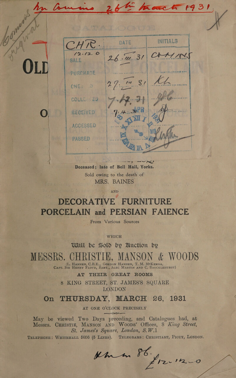    SLL OPEL GEL MEL OIE PEA INITIALS |   O. RECEIVED | ACCESSE l PASSED Ss \ on a oo fa Deceased; late of Bell Halli, Yorks. Sold owing to the death of MRS. BAINES AND DECORATIVE FURNITURE PORCELAIN and PERSIAN FAIENCE From Various Sources WHICH Will be Sold by Hiuction by MESSRS. CHRISTIE, MANSON &amp; WOODS (L. Hannen, C.B.E., Gorpon Hannen, T. M. McKenna, Capt. Sir HENRY FLoyp, Bart., Atec Martin anD C, BRoCKLEHURST) AT THEIR GREAT ROOMS 8 KING STREET, ST. JAMES’S SQUARE LONDON On THURSDAY, MARCH 26, 1931 AT ONE O'CLOCK PRECISELY vr ON May be viewed Two Days preceding, and Catalogues had, at Messrs. CHRISTIE, MANson anpd Woops’ Offices, 8 King Street, St. James's Square, London, S.W.1 TELEPHONE: WHITEHALL 5056 (5 Lines). TELEGRAMS: CHRISTIART, Piccy, LONDON. oy at ee 2 ne OF ZL