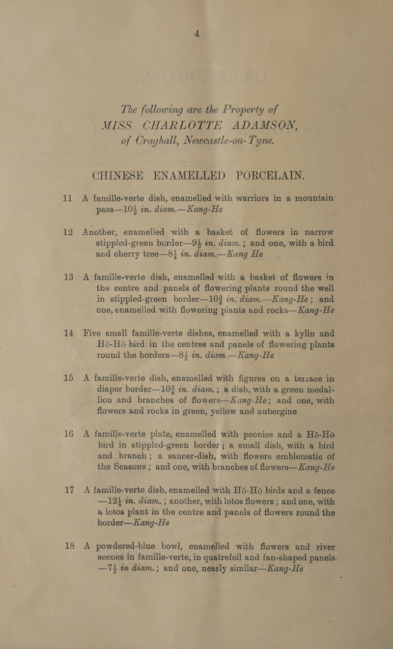 12 13 14 15 16 17 18 The following are the Property of MISS CHARLOTTE ADAMSON, of Craghall, Neweastle-on- Tyne. CHINESE ENAMELLED PORCELAIN. A famille-verte dish, enamelled with warriors in a mountain pass—104 in. diam.—Kang-He Another, enamelled with a basket of flowers in narrow stippled-green border—94 in. diam.; and one, with a bird and cherry tree—8+ on. diam.—Kang He A famille-verte dish, enamelled with a basket of flowers in the centre and panels of flowering plants round the well in stippled-green border—10? im. diam.—Kang-He; and one, enamelled with flowering plants and rocks—Kang-He Five small famille-verte dishes, enamelled with a kylin and H6-H6 bird in the centres and panels of flowering plants. round the borders—8 in. diam —Kang-He A famille-verte dish, enamelled with figures on a terrace in diaper border—102 in. diam.; a dish, with a green medal- lion and branches of flowers—Kang-He; and one, with flowers and rocks in green, yellow and aubergine A famille-verte plate, enamelled with peonies and a Hé-Ho bird in stippled-green border; a small dish, with a bird and branch; a saucer-dish, with flowers emblematic of the Seasons ; and one, with branches of flowers—Kang-He A famille-verte dish, enamelled with H6-H6 birds and a fence —1214 im. diam. ; another, with lotos flowers ; and one, with a lotos plant in the centre and panels of flowers round the border—Kang-He A powdered-blue bowl, enamelled with flowers and river scenes in famille-verte, in quatrefoil and fan-shaped panels. —74 mm dtam.; and one, nearly similar—Kang-He